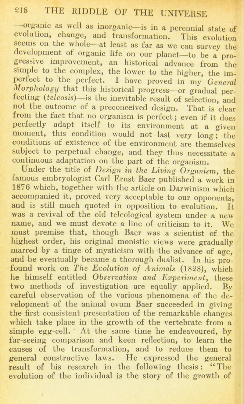 organic as well as inorganic—is in a perennial state of evolution, change, and transformation. This evolution seems on the whole—at least as far as we can survey the development of organic life on our planet—to be a pro- gressive improvement, an historical advance from the simple to the complex, the lower to the higher, the im- perfect to the perfect. I have proved in my General Morphologxj that this historical progress—or gradual per- fecting (teleosis)—is the inevitable result of selection, and not the outcome of a preconceived design. That is clear from the fact that no organism is perfect; even if it does perfectly adapt itself to its environment at a given moment, this condition would not last very long; the conditions of existence of the environment are themselves subject to perpetual change, and they thus necessitate a continuous adaptation on the part of the organism. Under the title of Design in the Living Organism, the famous embryologist Carl Ernst Baer published a work in 1876 which, together with the article on Darwinism which accompanied it, proved very acceptable to our opponents, and is still much quoted in opposition to evolution. It was a revival of the old teleological system under a new name, and we must devote a line of criticism to it. We must premise that, though Baer was a scientist of the highest order, his original monistic views were gradually marred by a tinge of mysticism with the advance of age, and he eventually became a thorough dualist. In his pro- found work on The Evolution of Animals (1828), which he himself entitled Observation and Experiment, these two methods of investigation are equally applied. By careful observation of the various phenomena of the de- velopment of the animal ovum Baer succeeded in giving the first consistent presentation of the remarkable changes which take place in the growth of the vertebrate from a simple egg-cell. At the same time he endeavoured, by far-seeing comparison and keen reflection, to learn the causes of the transformation, and to reduce them to general constructive laws. He expressed the general result of his research in the following thesis: The evolution of the individual is the story of the growth of