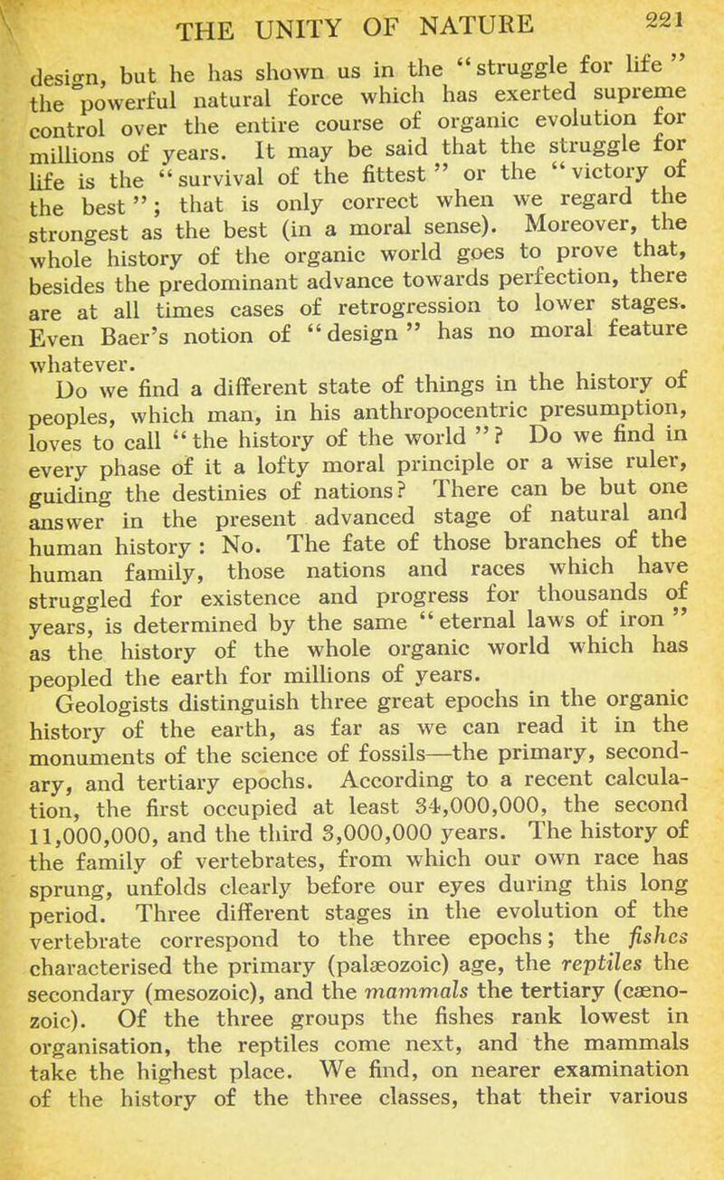 design, but he has shown us in the struggle for life  the powerful natural force which has exerted supreme control over the entire course of organic evolution for millions of years. It may be said that the struggle for life is the  survival of the fittest  or the  victory of the best; that is only correct when we regard the strongest as the best (in a moral sense). Moreover, the whole history of the organic world goes to prove that, besides the predominant advance towards perfection, there are at all times cases of retrogression to lower stages. Even Baer's notion of design has no moral feature whatever. Do we find a different state of things in the history ot peoples, which man, in his anthropocentric presumption, loves to call the history of the world ? Do we find in every phase of it a lofty moral principle or a wise ruler, guiding the destinies of nations? There can be but one answer in the present advanced stage of natural and human history : No. The fate of those branches of the human family, those nations and races which have struggled for existence and progress for thousands of years, is determined by the same eternal laws of iron  as the history of the whole organic world which has peopled the earth for millions of years. Geologists distinguish three great epochs in the organic history of the earth, as far as we can read it in the monuments of the science of fossils—the primary, second- ary, and tertiary epochs. According to a recent calcula- tion, the first occupied at least 34,000,000, the second 11,000,000, and the third 3,000,000 years. The history of the family of vertebrates, from which our own race has sprung, unfolds clearly before our eyes during this long period. Three different stages in the evolution of the vertebrate correspond to the three epochs; the fishes characterised the primary (palaeozoic) age, the reptiles the secondary (mesozoic), and the mammals the tertiary (caeno- zoic). Of the three groups the fishes rank lowest in organisation, the reptiles come next, and the mammals take the highest place. We find, on nearer examination of the history of the three classes, that their various