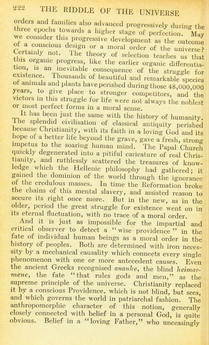 orders and families also advanced progressively during the three epochs towards a higher stage of perfection. May we consider this progressive development as the outcome of a conscious design or a moral order of the univer.™ Certainly not. The theory of selection teaches us thai this organic progress like the earlier organic differentia- tion, is an inevitable consequence of the struggle for existence Thousands of beautiful and remarkable species of animals and plants have perished during those 48,000 000 years, to give place to stronger competitors, and' the victors in this struggle for life were not always the noblest or most perfect forms in a moral sense. It has been just the same with the history of humanity. Ihe splendid civilisation of classical antiquity perished because Christianity, with its faith in a loving God and its hope of a better life beyond the grave, gave a fresh, strong impetus to the soaring human mind. The Papal Church quickly degenerated into a pitiful caricature of real Chris- tianity, and ruthlessly scattered the treasures of know- ledge which the Hellenic philosophy had gathered; it gained the dominion of the world through the ignorance of the credulous masses. In time the Reformation broke the chains of this mental slavery, and assisted reason to secure its right once more. But in the new, as in the older, period the great struggle for existence went on in its eternal fluctuation, with no trace of a moral order. And it is just as impossible for the impartial and critical observer to detect a wise providence in the fate of individual human beings as a moral order in the history of peoples. Both are determined with iron neces- sity by a mechanical causality which connects every single phenomenon with one or more antecedent causes. Even the ancient Greeks recognised ananke, the blind heimar- mene, the fate that rules gods and men, as the supreme principle of the universe. Christianity replaced it by a conscious Providence, which is not blind, but sees, and which governs the world in patriarchal fashion. The anthropomorphic character of this notion, generally closely connected with belief in a personal God, is quite obvious. Belief in a loving Father, who unceasingly