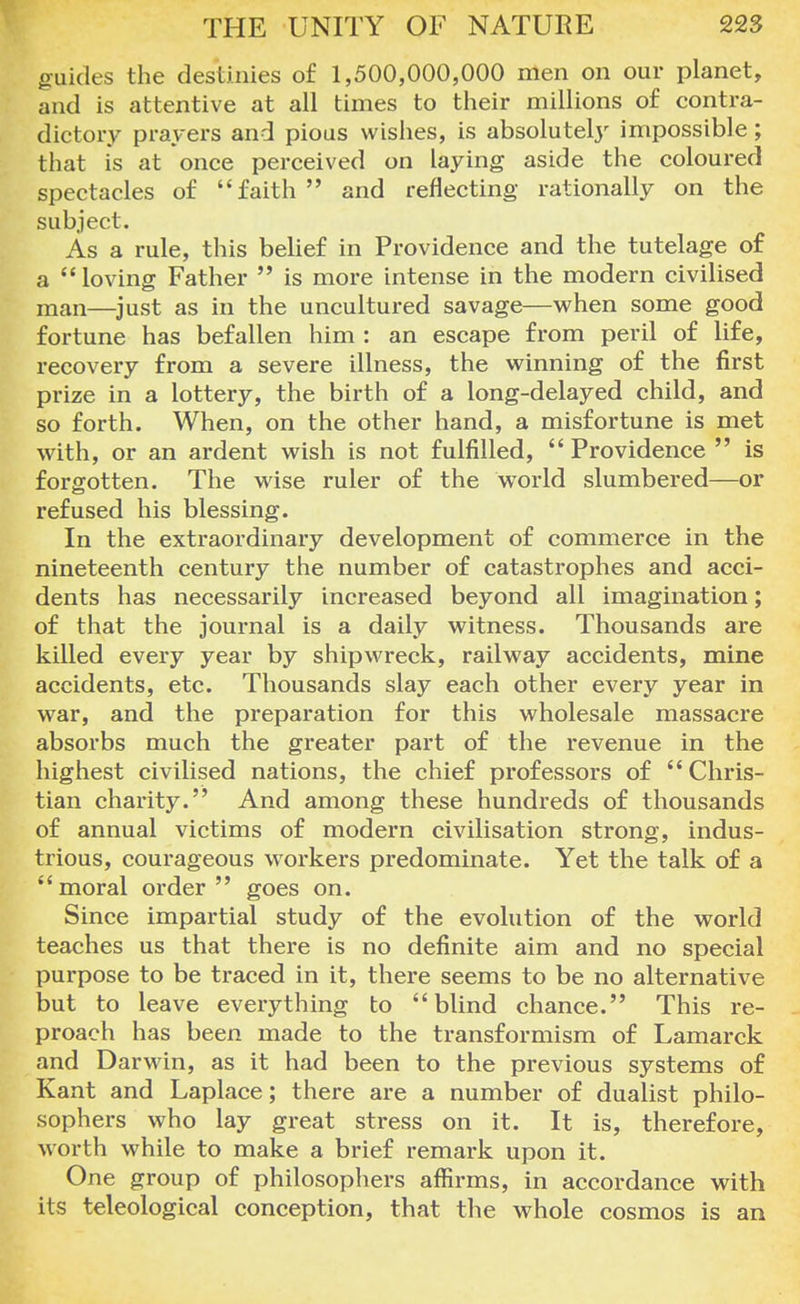 guides the destinies of 1,500,000,000 men on our planet, and is attentive at all times to their millions of contra- dictory prayers and pious wishes, is absolutely impossible; that is at once perceived on laying aside the coloured spectacles of faith and reflecting rationally on the subject. As a rule, this belief in Providence and the tutelage of a loving Father  is more intense in the modern civilised man—just as in the uncultured savage—when some good fortune has befallen him : an escape from peril of life, recovery from a severe illness, the winning of the first prize in a lottery, the birth of a long-delayed child, and so forth. When, on the other hand, a misfortune is met with, or an ardent wish is not fulfilled,  Providence is forgotten. The wise ruler of the world slumbered—or refused his blessing. In the extraordinary development of commerce in the nineteenth century the number of catastrophes and acci- dents has necessarily increased beyond all imagination; of that the journal is a daily witness. Thousands are killed every year by shipwreck, railway accidents, mine accidents, etc. Thousands slay each other every year in war, and the preparation for this wholesale massacre absorbs much the greater part of the revenue in the highest civilised nations, the chief professors of Chris- tian charity. And among these hundreds of thousands of annual victims of modern civilisation strong, indus- trious, courageous workers predominate. Yet the talk of a moral order goes on. Since impartial study of the evolution of the world teaches us that there is no definite aim and no special purpose to be traced in it, there seems to be no alternative but to leave everything to blind chance. This re- proach has been made to the transformism of Lamarck and Darwin, as it had been to the previous systems of Kant and Laplace; there are a number of dualist philo- sophers who lay great stress on it. It is, therefore, worth while to make a brief remark upon it. One group of philosophers affirms, in accordance with its teleological conception, that the whole cosmos is an