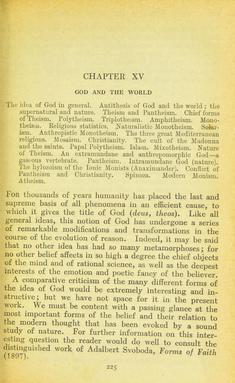 CHAPTER XV GOD AND THE WORLD The idea of God in general. Antithesis of God and the world; the supernatural and nature. Theism and Pantheism. Chief forms of Theism. Polytheism. Triplotheism. Amphitheism. Mono- theism. Religious statistics. Naturalistic Monotheism. Solar- ism. Anthropistic Monotheism. The three great Mediterranean religions. Mosaism. Christianity. The cult of the Madonna and the saints. Papal Polytheism. Islam. Mixotheism. Nature of Theism. An extramundane and anthropomorphic God—a gaseous vertebrate. Pantheism. Intramundane God (nature). The hylozoism of the Ionic Monists (Anaximander). Conflict of Pantheism and Christianity. Spinoza. Modern Monism. Atheism. For thousands of years humanity has placed the last and supreme basis of all phenomena in an efficient cause, to which it gives the title of God (dens, theos). Like all general ideas, this notion of God has undergone a series of remarkable modifications and transformations in the course of the evolution of reason. Indeed, it may be said that no other idea has had so many metamorphoses; for no other belief affects in so high a degree the chief objects of the mind and of rational science, as well as the deepest interests of the emotion and poetic fancy of the believer. A comparative criticism of the many different forms of the idea of God would be extremely interesting and in- structive; but we have not space for it in the present work. We must be content with a passing glance at the most important forms of the belief and their relation to the modern thought that has been evoked by a sound study of nature. For further information on this inter- esting question the reader would do well to consult the distinguished work of Adalbert Svoboda, Forms of Faith