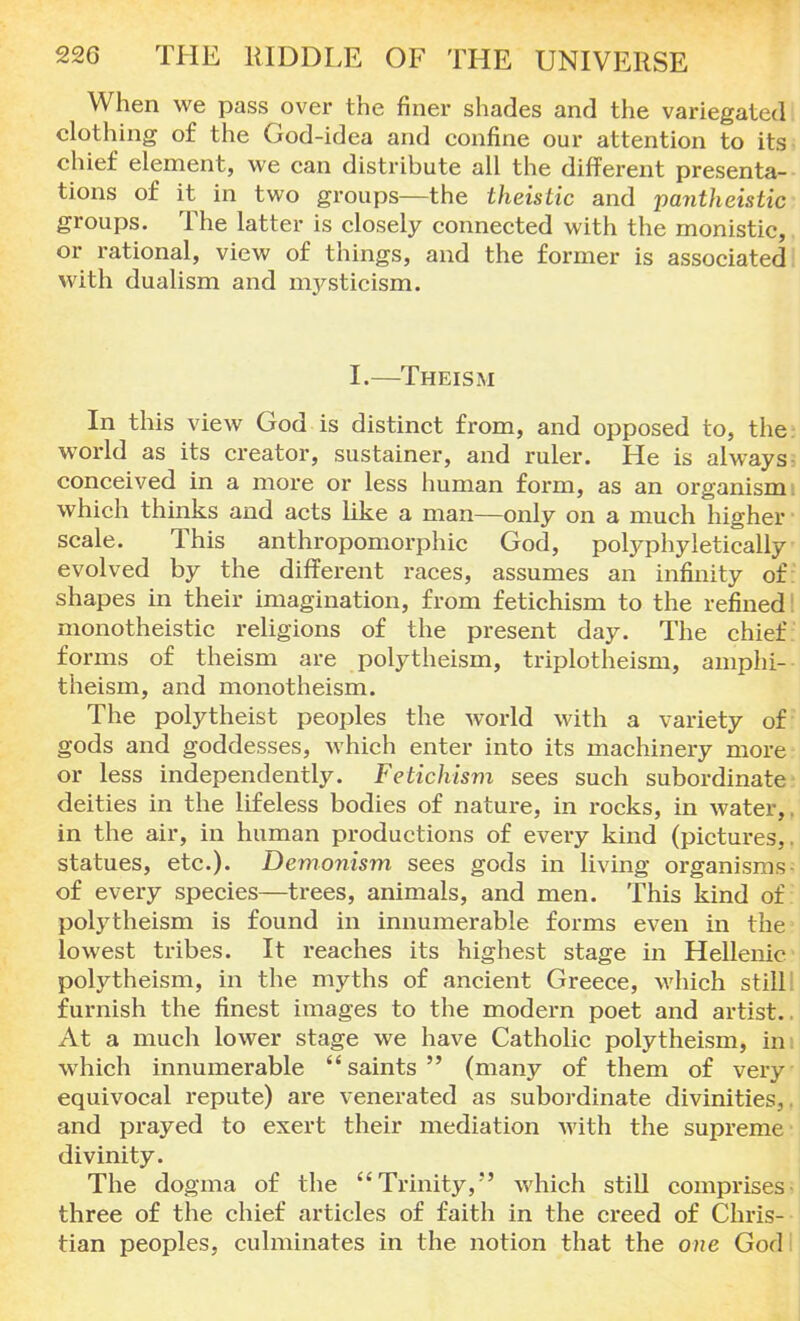 When we pass over the finer shades and the variegated clothing of the God-idea and confine our attention to its chief element, we can distribute all the different presenta- tions of it in two groups—the theistic and pantheistic groups. The latter is closely connected with the monistic, or rational, view of things, and the former is associated with dualism and nrysticism. I.—Theism In this view God is distinct from, and opposed to, the world as its creator, sustainer, and ruler. He is always, conceived in a more or less human form, as an organism; which thinks and acts like a man—only on a much higher scale. This anthropomorphic God, polyphyletically evolved by the different races, assumes an infinity of: shapes in their imagination, from fetichism to the refined I monotheistic religions of the present day. The chief forms of theism are polytheism, triplotheism, amphi— theism, and monotheism. The polytheist peoples the world with a variety of gods and goddesses, which enter into its machinery more or less independently. Fetichism sees such subordinate deities in the lifeless bodies of nature, in rocks, in water,, in the air, in human productions of every kind (pictures,, statues, etc.). Demonism sees gods in living organisms - of every species—trees, animals, and men. This kind of: polytheism is found in innumerable forms even in the lowest tribes. It reaches its highest stage in Hellenic polytheism, in the myths of ancient Greece, which still: furnish the finest images to the modern poet and artist.. At a much lower stage we have Catholic polytheism, im which innumerable saints (many of them of very equivocal repute) are venerated as subordinate divinities,. and prayed to exert their mediation with the supreme divinity. The dogma of the Trinity,*' which still comprises three of the chief articles of faith in the creed of Chris- tian peoples, culminates in the notion that the one God I