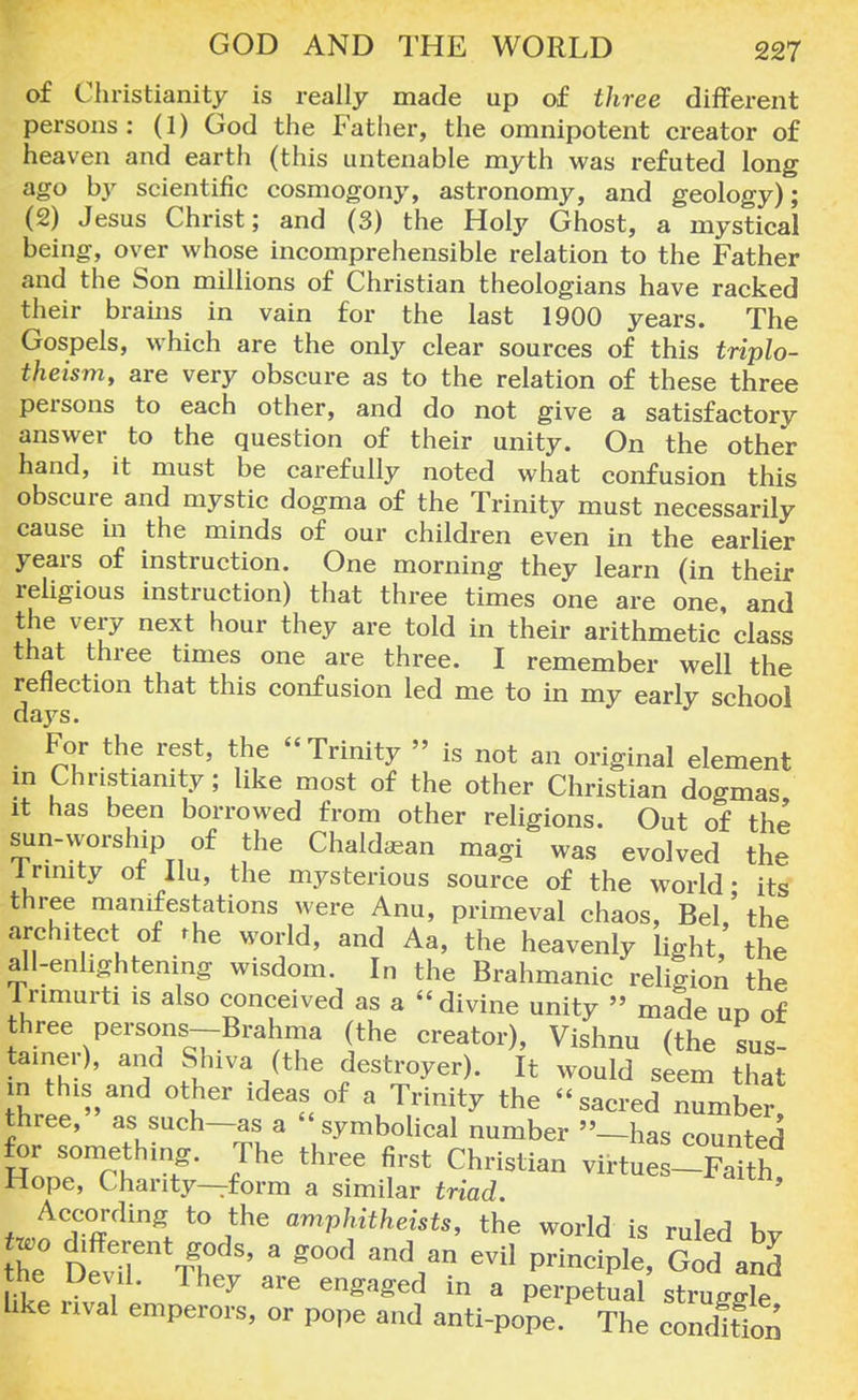 of Christianity is really made up of three different persons: (1) God the Father, the omnipotent creator of heaven and earth (this untenable myth was refuted long ago by scientific cosmogony, astronomy, and geology); (2) Jesus Christ; and (3) the Holy Ghost, a mystical being, over whose incomprehensible relation to the Father and the Son millions of Christian theologians have racked their brains in vain for the last 1900 years. The Gospels, which are the only clear sources of this triplo- theism, are very obscure as to the relation of these three persons to each other, and do not give a satisfactory answer to the question of their unity. On the other hand, it must be carefully noted what confusion this obscure and mystic dogma of the Trinity must necessarily cause in the minds of our children even in the earlier years of instruction. One morning they learn (in their religious instruction) that three times one are one, and the very next hour they are told in their arithmetic' class that three times one are three. I remember well the reflection that this confusion led me to in my early school days. For the rest, the Trinity » is not an original element m Christianity; like most of the other Christian dogmas it has been borrowed from other religions. Out of the sun-worship of the Chaldaaan magi was evolved the lrimty ot llu, the mysterious source of the world- its three manifestations were Anu, primeval chaos, Bel,' the architect of the world, and Aa, the heavenly light, the all-enlightening wisdom. In the Brahmanic religion the lrimurti is also conceived as a divine unity » made ud of three persons-Brahma (the creator), Vishnu (the sus- taincr), and Shiva (the destroyer). It would seem that I thl*,and ot^er ^eas of a Trinity the sacred number three, as such-as a  symbolical number ''—has counted for something. The three first Christian virtue -FaUh Hope, Charity—form a similar triad. ' According to the amphitheists, the world is ruled bv he° 'DevTVTev'a3 ^ V? ™e' G the Devil. Ihey are engaged in a perpetual struffffle hke rival emperors, or pope and anti-pope. The condftTon