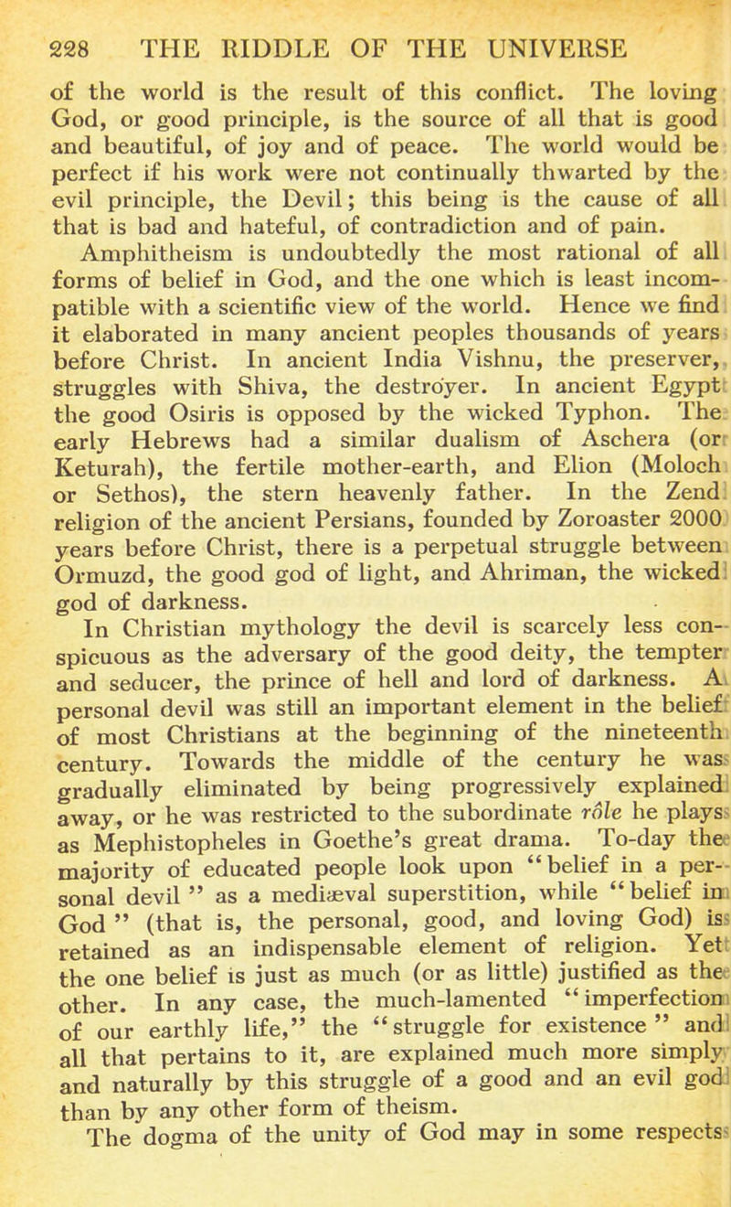of the world is the result of this conflict. The loving God, or good principle, is the source of all that is good and beautiful, of joy and of peace. The world would be perfect if his work were not continually thwarted by the evil principle, the Devil; this being is the cause of all that is bad and hateful, of contradiction and of pain. Amphitheism is undoubtedly the most rational of all forms of belief in God, and the one which is least incom- patible with a scientific view of the world. Hence we find it elaborated in many ancient peoples thousands of years before Christ. In ancient India Vishnu, the preserver,, struggles with Shiva, the destroyer. In ancient Egypt' the good Osiris is opposed by the wicked Typhon. The early Hebrews had a similar dualism of Aschera (or: Keturah), the fertile mother-earth, and Elion (Moloch or Sethos), the stern heavenly father. In the Zend religion of the ancient Persians, founded by Zoroaster 2000 years before Christ, there is a perpetual struggle between Ormuzd, the good god of light, and Ahriman, the wicked: god of darkness. In Christian mythology the devil is scarcely less con- spicuous as the adversary of the good deity, the tempter and seducer, the prince of hell and lord of darkness. Av personal devil was still an important element in the belief: of most Christians at the beginning of the nineteenth, century. Towards the middle of the century he was gradually eliminated by being progressively explained: away, or he was restricted to the subordinate role he plays as Mephistopheles in Goethe's great drama. To-day the' majority of educated people look upon belief in a per- sonal devil  as a mediaeval superstition, while  belief inu God  (that is, the personal, good, and loving God) iss retained as an indispensable element of religion. Yet: the one belief is just as much (or as little) justified as thee other. In any case, the much-lamented  imperf ectionn of our earthly life, the struggle for existence and! all that pertains to it, are explained much more simply and naturally by this struggle of a good and an evil god! than by any other form of theism. The dogma of the unity of God may in some respects-