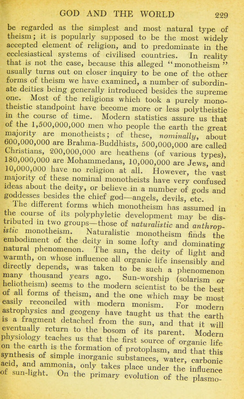 be regarded as the simplest and most natural type of theism; it is popularly supposed to be the most widely accepted element of religion, and to predominate in the ecclesiastical systems of civilised countries. In reality that is not the case, because this alleged monotheism  usually turns out on closer inquiry to be one of the other forms of theism we have examined, a number of subordin- ate deities being generally introduced besides the supreme one. Most of the religions which took a purely mono- theistic standpoint have become more or less polytheistic in the course of time. Modern statistics assure us that of the 1,500,000,000 men who people the earth the great majority are monotheists; of these, nominally, about 600,000,000 are Brahma-Buddhists, 500,000,000 are called Christians, 200,000,000 are heathens (of various types) 180,000,000 are Mohammedans, 10,000,000 are Jews, and 10,000,000 have no religion at all. However, the vast majority of these nominal monotheists have very confused ideas about the deity, or believe in a number of gods and goddesses besides the chief god—angels, devils, etc. lhe different forms which monotheism has assumed in the course of its polyphyletic development may be dis- tributed in two groups—those of naturalistic and anthrov- ishc monotheism. Naturalistic monotheism finds the embodiment of the deity in some lofty and dominating natural phenomenon. The sun, the deity of light and warmth, on whose influence all organic life insensibly and directly depends, was taken to be such a phenomenon many thousand years ago. Sun-worship (solarism or hehotheism) seems to the modern scientist to be the best of all forms of theism, and the one which may be most easily reconciled with modern monism. For modern astrophysics and geogeny have taught us that the earth is a fragment detached from the sun, and that it will eventually return to the bosom of its parent. Modern physiology teaches us that the first source of organic life on the earth is the formation of protoplasm, and that this synthesis of simple inorganic substances, water carbon^ oT untgh~iaih°enly takeS PlT ^ ^^nfltnc or sun light. On the primary evolution of the plasmo-