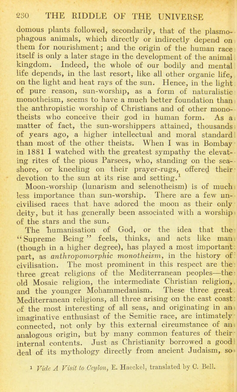 domous plants followed, secondarily, that of the plasmo- phagous animals, which directly or indirectly depend on them for nourishment; and the origin of the human race itself is only a later stage in the development of the animal kingdom. Indeed, the whole of our bodily and mental life depends, in the last resort, like all other organic life, on the light and heat rays of the sun. Hence, in the light of pure reason, sun-worship, as a form of naturalistic monotheism, seems to have a much better foundation than the anthropistic worship of Christians and of other mono- theists who conceive their god in human form. As a matter of fact, the sun-worshippers attained, thousands of years ago, a higher intellectual and moral standard than most of the other theists. When I was in Bombay in 1881 I watched with the greatest sympathy the elevat- ing rites of the pious Parsees, who, standing on the sea- shore, or kneeling on their prayer-rugs, offered their devotion to the sun at its rise and setting.1 Moon-worship (lunarism and selenotheism) is of much less importance than sun-worship. There are a few un- civilised races that have adored the moon as their only deity, but it has generally been associated with a worship of the stars and the sun. The Tiumanisation of God, or the idea that the Supreme Being feels, thinks, and acts like mam (though in a higher degree), has played a most important part, as anthropomorphic monotheism, in the history of civilisation. The most prominent in this respect are the three great religions of the Mediterranean peoples—the- old Mosaic religion, the intermediate Christian religion,, and the younger Mohammedanism. These three great Mediterranean religions, all three arising on the east coast: of the most interesting of all seas, and originating in an: imaginative enthusiast of the Semitic race, are intimately connected, not only by this external circumstance of am analogous origin, but by many common features of their' internal contents. Just as Christianity borrowed a goodi deal of its mythology directly from ancient Judaism, so' i Fide A Visit to Ceylon, E. Haeckcl. translated by C. Bell.