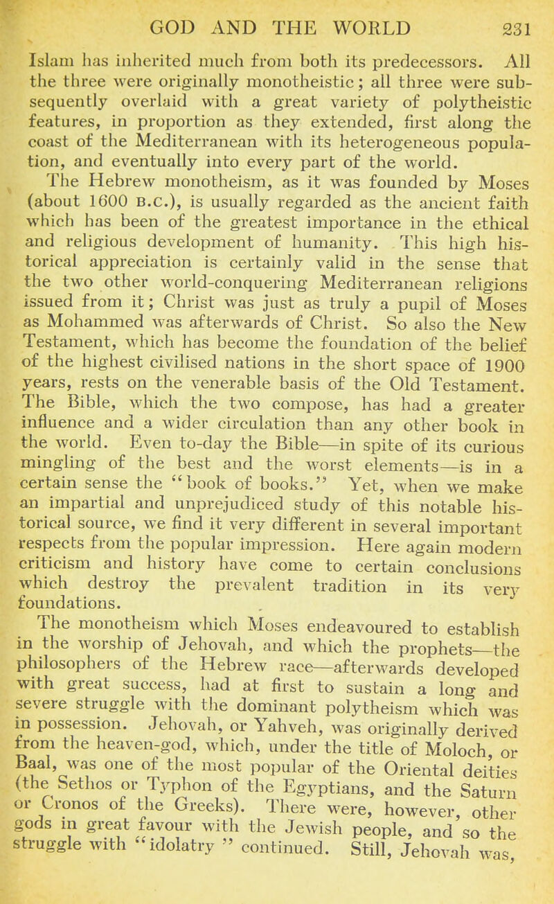 Islam has inherited much from both its predecessors. All the three were originally monotheistic; all three were sub- sequently overlaid with a great variety of polytheistic features, in proportion as they extended, first along the coast of the Mediterranean with its heterogeneous popula- tion, and eventually into every part of the world. The Hebrew monotheism, as it was founded by Moses (about 1600 B.C.), is usually regarded as the ancient faith which has been of the greatest importance in the ethical and religious development of humanity. This high his- torical appreciation is certainly valid in the sense that the two other world-conquering Mediterranean religions issued from it; Christ was just as truly a pupil of Moses as Mohammed was afterwards of Christ. So also the New Testament, which has become the foundation of the belief of the highest civilised nations in the short space of 1900 years, rests on the venerable basis of the Old Testament. The Bible, which the two compose, has had a greater influence and a wider circulation than any other book in the world. Even to-day the Bible—in spite of its curious mingling of the best and the worst elements—is in a certain sense the 4'book of books. Yet, when we make an impartial and unprejudiced study of this notable his- torical source, we find it very different in several important respects from the popular impression. Here again modern criticism and history have come to certain conclusions which destroy the prevalent tradition in its very foundations. The monotheism which Moses endeavoured to establish in the worship of Jehovah, and which the prophets the philosophers of the Hebrew race—afterwards developed with great success, had at first to sustain a long and severe struggle Avith the dominant polytheism which was in possession. Jehovah, or Yahveh, was originally derived from the heaven-god, which, under the title of Moloch or Baal, was one of the most popular of the Oriental deities (the Sethos or Typhon of the Egyptians, and the Saturn or Cronos of the Greeks). There were, however, other gods m great favour with the Jewish people, and so the struggle with idolatry » continued. Still, Jehovah was