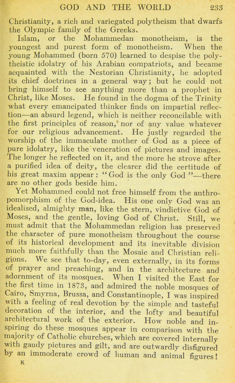 Christianity, a rich and variegated polytheism that dwarfs the Olympic family of the Greeks. Islam, or the Mohammedan monotheism, is the youngest and purest form of monotheism. When the young Mohammed (born 570) learned to despise the poly- theistic idolatry of his Arabian compatriots, and became acquainted with the Nestorian Christianity, he adopted its chief doctrines in a general way; but he could not bring himself to see anything more than a prophet in Christ, like Moses. He found in the dogma of the Trinity what every emancipated thinker finds on impartial reflec- tion—an absurd legend, which is neither reconcilable with the first principles of reason,  nor of any value whatever for our religious advancement. He justly regarded the worship of the immaculate mother of God as a piece of pure idolatry, like the veneration of pictures and images. The longer he reflected on it, and the more he strove after a purified idea of deity, the clearer did the certitude of his great maxim appear :  God is the only God —there are no other gods beside him. Yet Mohammed could not free himself from the anthro- pomorphism of the God-idea. His one only God was an idealised, almighty man, like the stern, vindictive God of Moses, and the gentle, loving God of Christ. Still, we must admit that the Mohammedan religion has preserved the character of pure monotheism throughout the course of its historical development and its inevitable division much more faithfully than the Mosaic and Christian reli- gions. We see that to-day, even externally, in its forms of prayer and preaching, and in the architecture and adornment of its mosques. When I visited the East for the first time in 1873, and admired the noble mosques of Cairo, Smyrna, Brussa, and Constantinople, I was inspired with a feeling of real devotion by the simple and tasteful decoration of the interior, and the lofty and beautiful architectural work of the exterior. How noble and in- spiring do these mosques appear in comparison with the majority of Catholic churches, which are covered internally with gaudy pictures and gilt, and are outwardly disfigured by an immoderate crowd of human and animal figures! K