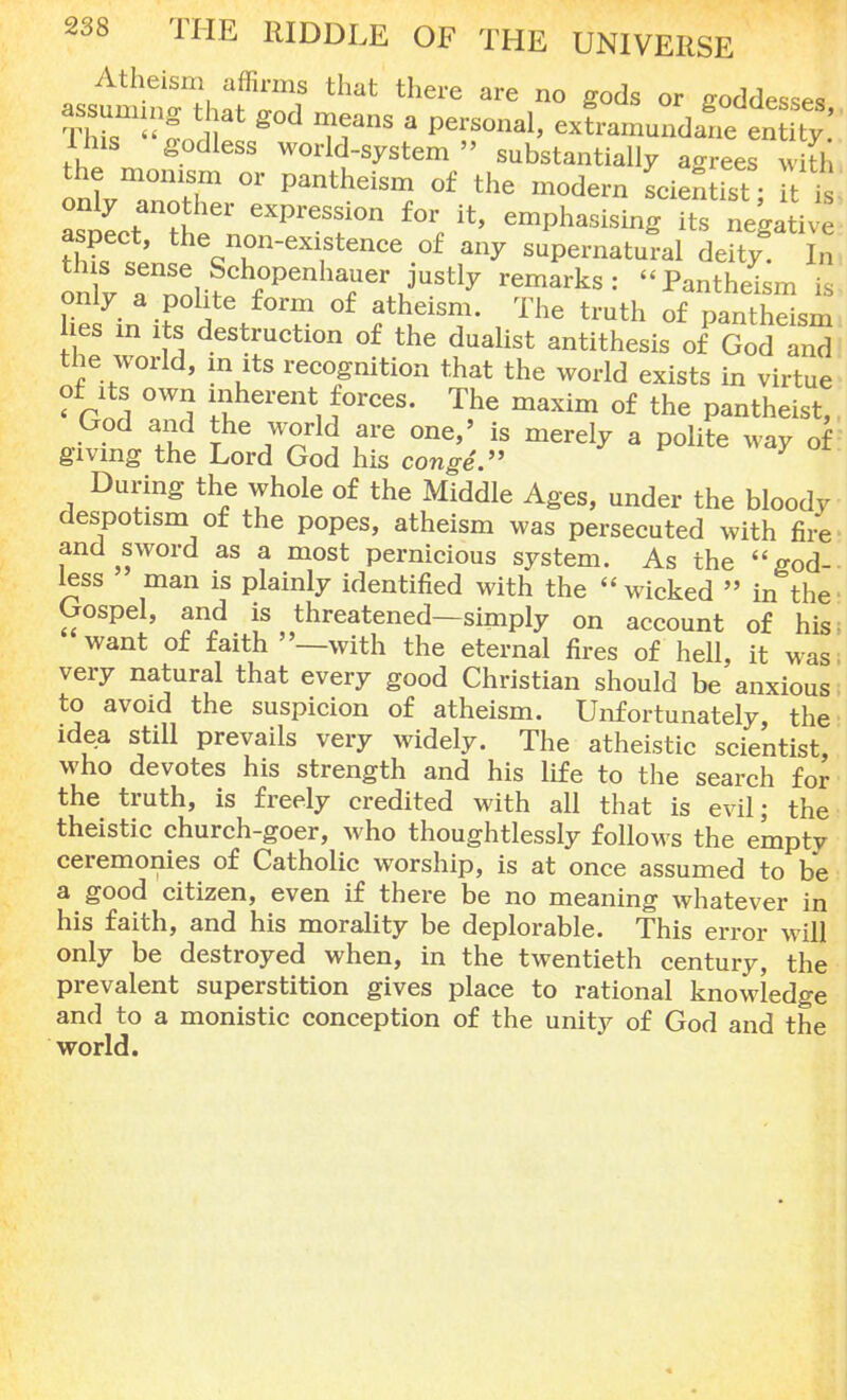 Atheism affirms that there are no gods or goddesses 1ms godless world-system  substantially agrees with the monism or pantheism of the modern scienhst • l is ^ i theQnuneX1,StenCe °f any supernatural deity In oZ 1^^..^penhauer justly remarks: Pantheism is only a polite form of atheism. The truth of pantheism hes in its destruction of the dualist antithesis of God and the world, in its recognition that the world exists in virtue of its own inherent forces. The maxim of the pantheist, God and the world are one,' is merely a polite way of giving the Lord God his conge. During the whole of the Middle Ages, under the bloody despotism of the popes, atheism was persecuted with fire and sword as a most pernicious system. As the god- less man is plainly identified with the wicked  in the Gospel, and is threatened—simply on account of his: want of faith —with the eternal fires of hell, it was. very natural that every good Christian should be anxious to avoid the suspicion of atheism. Unfortunately, the idea still prevails very widely. The atheistic scientist, who devotes his strength and his life to the search for the truth, is freely credited with all that is evil; the theistic church-goer, who thoughtlessly follows the empty ceremonies of Catholic worship, is at once assumed to be a good citizen, even if there be no meaning whatever in his faith, and his morality be deplorable. This error will only be destroyed when, in the twentieth century, the prevalent superstition gives place to rational knowledge and to a monistic conception of the unity of God and the world.