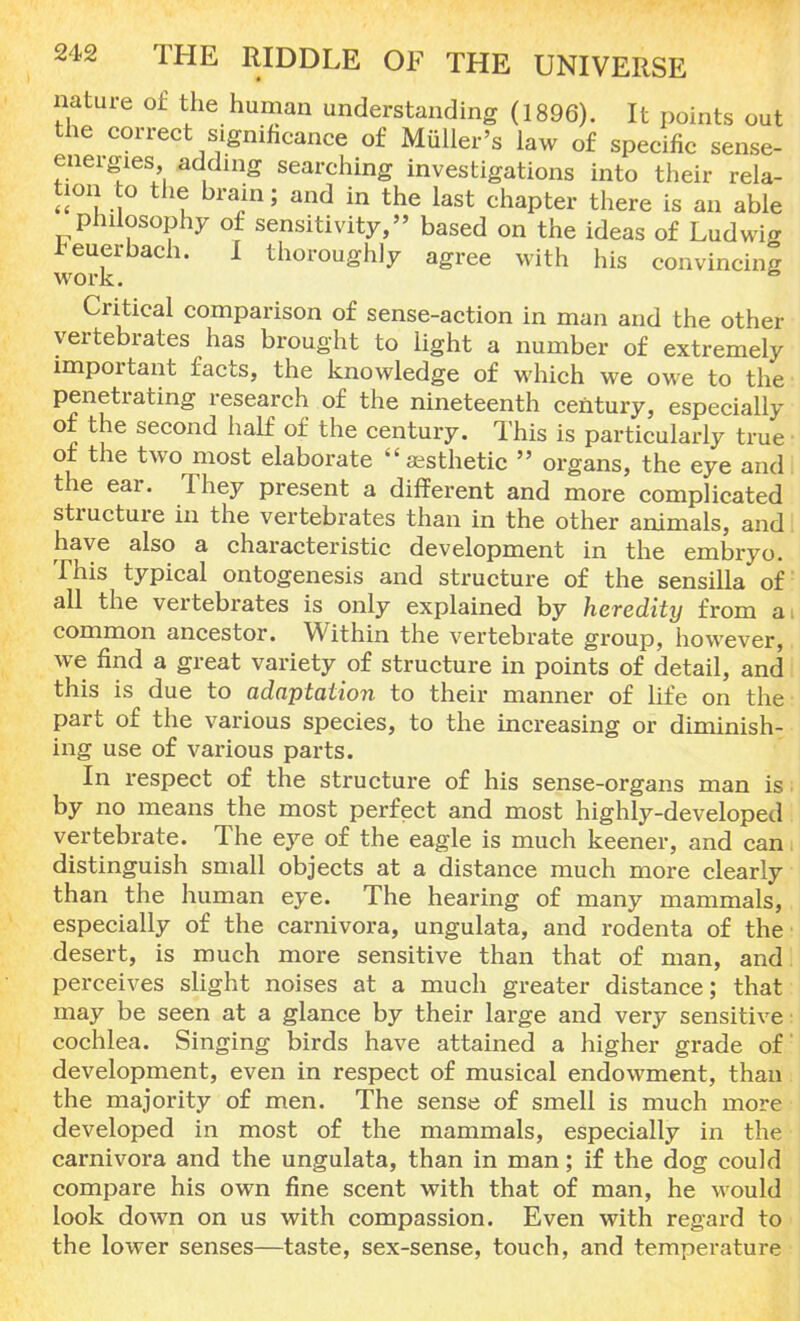 nature of the human understanding (1896). It points out the correct significance of Muller's law of specific sense- energies adding searching investigations into their rela- tion to the brain; and in the last chapter there is an able philosophy of sensitivity, based on the ideas of Ludwig Feuerbach. I thoroughly agree with his convincing work. fo Critical comparison of sense-action in man and the other vertebrates has brought to light a number of extremely important facts, the knowledge of which we owe to the penetrating research of the nineteenth century, especially of the second half of the century. This is particularly true of the two most elaborate  aesthetic  organs, the eye and the ear. They present a different and more complicated structure in the vertebrates than in the other animals, and have also a characteristic development in the embryo. This typical ontogenesis and structure of the sensilla of all the vertebrates is only explained by heredity from an common ancestor. Within the vertebrate group, however, we find a great variety of structure in points of detail, and this is due to adaptation to their manner of life on the part of the various species, to the increasing or diminish- ing use of various parts. In respect of the structure of his sense-organs man is. by no means the most perfect and most highly-developed vertebrate. The eye of the eagle is much keener, and can distinguish small objects at a distance much more clearly than the human eye. The hearing of many mammals, especially of the carnivora, ungulata, and rodenta of the desert, is much more sensitive than that of man, and perceives slight noises at a much greater distance; that may be seen at a glance by their large and very sensitive cochlea. Singing birds have attained a higher grade of development, even in respect of musical endowment, than the majority of men. The sense of smell is much more developed in most of the mammals, especially in the carnivora and the ungulata, than in man; if the dog could compare his own fine scent with that of man, he would look down on us with compassion. Even with regard to the lower senses—taste, sex-sense, touch, and temperature