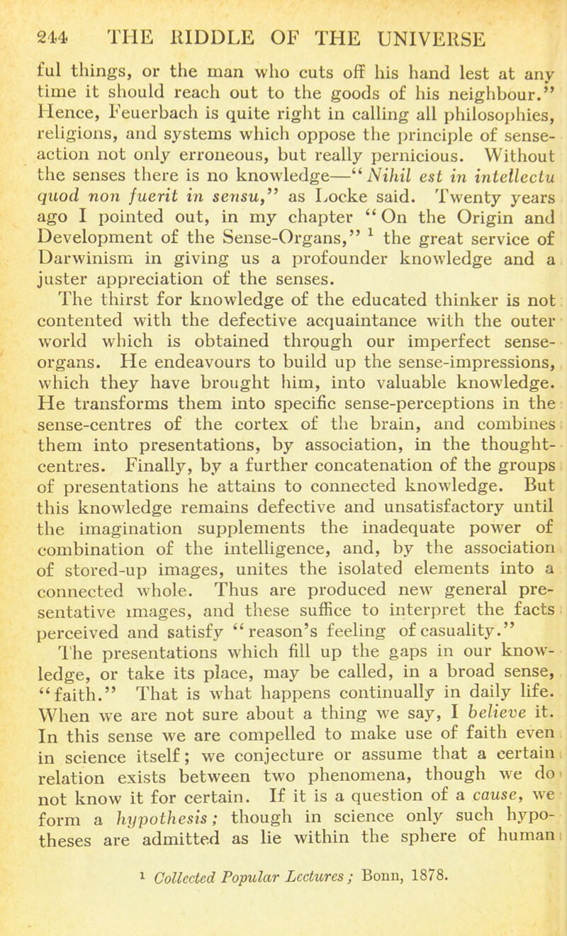 ful things, or the man who cuts off his hand lest at any time it should reach out to the goods of his neighbour. Hence, Feuerbach is quite right in calling all philosophies, religions, and systems which oppose the principle of sense- action not only erroneous, but really pernicious. Without the senses there is no knowledge—Nihil est in intellectu quod non fuerit in sensu, as Locke said. Twenty years ago I pointed out, in my chapter  On the Origin and Development of the Sense-Organs, 1 the great service of Darwinism in giving us a profounder knowledge and a juster appreciation of the senses. The thirst for knowledge of the educated thinker is not contented with the defective acquaintance with the outer world which is obtained through our imperfect sense- organs. He endeavours to build up the sense-impressions, which they have brought him, into valuable knowledge. He transforms them into specific sense-perceptions in the sense-centres of the cortex of the brain, and combines them into presentations, by association, in the thought- centres. Finally, by a further concatenation of the groups of presentations he attains to connected knowledge. Rut this knowledge remains defective and unsatisfactory until the imagination supplements the inadequate power of combination of the intelligence, and, by the association of stored-up images, unites the isolated elements into a connected whole. Thus are produced new general pre- sentative images, and these suffice to interpret the facts perceived and satisfy reason's feeling of casuality. The presentations which fill up the gaps in our know- ledge, or take its place, may be called, in a broad sense, faith. That is what happens continually in daily life. When we are not sure about a thing we say, I believe it. In this sense we are compelled to make use of faith even in science itself; we conjecture or assume that a certain relation exists between two phenomena, though we do< not know it for certain. If it is a question of a cause, we form a hypothesis; though in science only such hypo- theses are admitted as lie within the sphere of human i 1 Collected Popular Lectures ; Bonn, 1878.