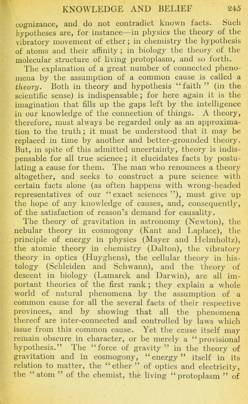 cognizance, and do not contradict known facts. Such hypotheses are, for instance—in physics the theory of the vibratory movement of ether; in chemistry the hypothesis of atoms and their affinity; in biology the theory of the molecular structure of living protoplasm, and so forth. The explanation of a great number of connected pheno- mena by the assumption of a common cause is called a theory. Both in theory and hypothesis faith (in the scientific sense) is indispensable; for here again it is the imagination that fills up the gaps left by the intelligence in our knowledge of the connection of things. A theory, therefore, must always be regarded only as an approxima- tion to the truth; it must be understood that it may be replaced in time by another and better-grounded theory. But, in spite of this admitted uncertainty, theory is indis- pensable for all true science; it elucidates facts by postu- lating a cause for them. The man who renounces a theory altogether, and seeks to construct a pure science with certain facts alone (as often happens with wrong-headed representatives of our '* exact sciences ), must give up the hope of any knowledge of causes, and, consequently, of the satisfaction of reason's demand for causality. The theory of gravitation in astronomy (Newton), the nebular theory in cosmogony (Kant and Laplace), the principle of energy in physics (Mayer and Helmholtz), the atomic theory in chemistry (Dalton), the vibratory theory in optics (Huyghens), the cellular theory in his- tology (Schleiden and Schwann), and the theory of descent in biology (Lamarck and Darwin), are all im- portant theories of the first rank; they explain a whole world of natural phenomena by the assumption of a common cause for all the several facts of their respective provinces, and by showing that all the phenomena thereof are inter-connected and controlled by laws which issue from this common cause. Yet the cause itself may remain obscure in character, or be merely a provisional hypothesis. The force of gravity in the theory of gravitation and in cosmogony, energy itself in its relation to matter, the  ether  of optics and electricity, the atom  of the chemist, the living protoplasm  of