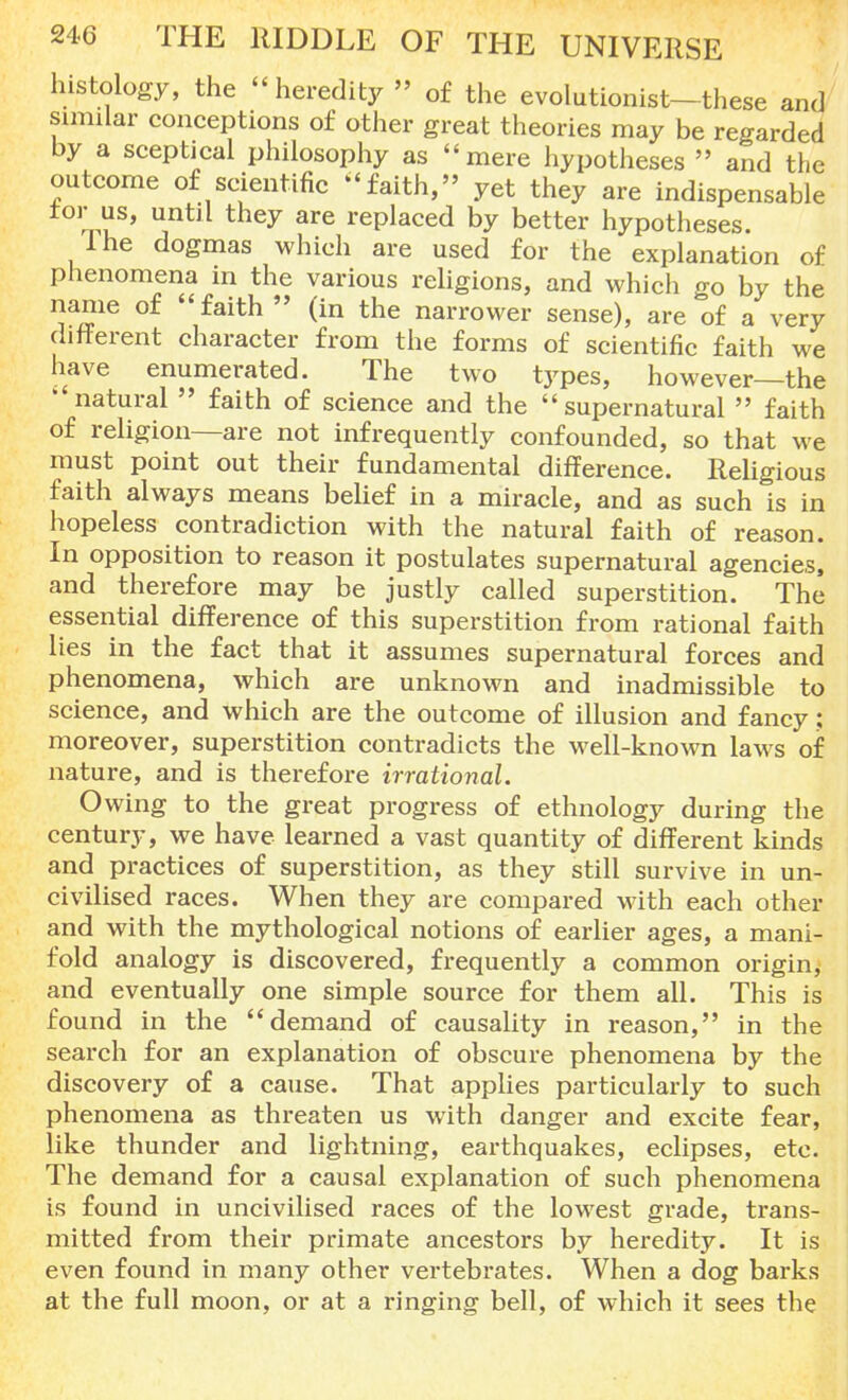 histology, the heredity  of the evolutionist—these and similar conceptions of other great theories may be regarded by a sceptical philosophy as mere hypotheses  and the outcome of scientific faith, yet they are indispensable tor us, until they are replaced by better hypotheses. Ihe dogmas which are used for the explanation of phenomena in the various religions, and which go by the name of faith  (in the narrower sense), are of a very different character from the forms of scientific faith we have enumerated. The two types, however—the natural  faith of science and the supernatural  faith of religion—are not infrequently confounded, so that we must point out their fundamental difference. Religious faith always means belief in a miracle, and as such is in hopeless contradiction with the natural faith of reason. In opposition to reason it postulates supernatural agencies, and therefore may be justly called superstition. The essential difference of this superstition from rational faith lies in the fact that it assumes supernatural forces and phenomena, which are unknown and inadmissible to science, and which are the outcome of illusion and fancy; moreover, superstition contradicts the well-known laws of nature, and is therefore irrational. Owing to the great progress of ethnology during the century, we have learned a vast quantity of different kinds and practices of superstition, as they still survive in un- civilised races. When they are compared with each other and with the mythological notions of earlier ages, a mani- fold analogy is discovered, frequently a common origin, and eventually one simple source for them all. This is found in the demand of causality in reason, in the search for an explanation of obscure phenomena by the discovery of a cause. That applies particularly to such phenomena as threaten us with danger and excite fear, like thunder and lightning, earthquakes, eclipses, etc. The demand for a causal explanation of such phenomena is found in uncivilised races of the lowest grade, trans- mitted from their primate ancestors by heredity. It is even found in many other vertebrates. When a dog barks at the full moon, or at a ringing bell, of which it sees the