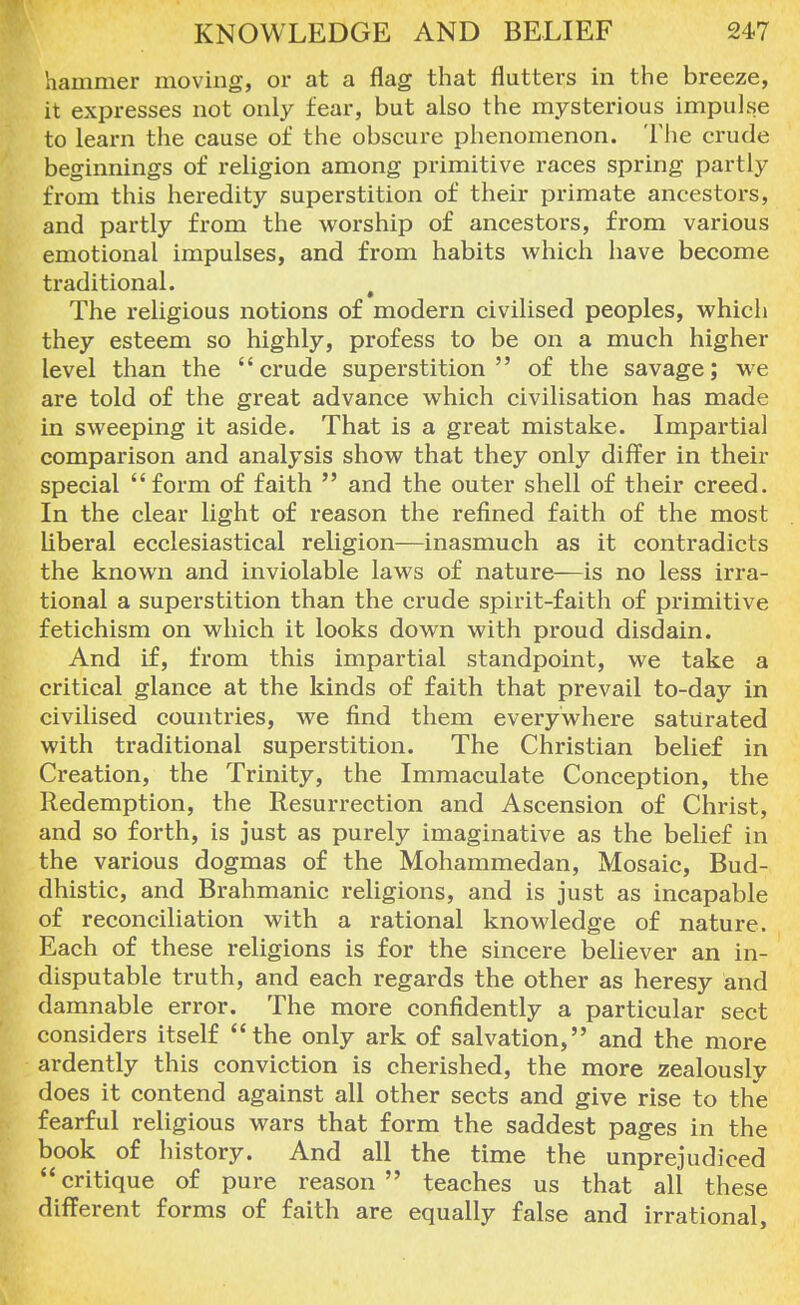 hammer moving, or at a flag that flutters in the breeze, it expresses not only fear, but also the mysterious impulse to learn the cause of the obscure phenomenon. The crude beginnings of religion among primitive races spring partly from this heredity superstition of their primate ancestors, and partly from the worship of ancestors, from various emotional impulses, and from habits which have become traditional. t The religious notions of modern civilised peoples, which they esteem so highly, profess to be on a much higher level than the crude superstition of the savage; we are told of the great advance which civilisation has made in sweeping it aside. That is a great mistake. Impartial comparison and analysis show that they only differ in their special form of faith  and the outer shell of their creed. In the clear light of reason the refined faith of the most liberal ecclesiastical religion—inasmuch as it contradicts the known and inviolable laws of nature—is no less irra- tional a superstition than the crude spirit-faith of primitive fetichism on which it looks down with proud disdain. And if, from this impartial standpoint, we take a critical glance at the kinds of faith that prevail to-day in civilised countries, we find them everywhere saturated with traditional superstition. The Christian belief in Creation, the Trinity, the Immaculate Conception, the Redemption, the Resurrection and Ascension of Christ, and so forth, is just as purely imaginative as the belief in the various dogmas of the Mohammedan, Mosaic, Bud- dhistic, and Brahmanic religions, and is just as incapable of reconciliation with a rational knowledge of nature. Each of these religions is for the sincere believer an in- disputable truth, and each regards the other as heresy and damnable error. The more confidently a particular sect considers itself the only ark of salvation, and the more ardently this conviction is cherished, the more zealously does it contend against all other sects and give rise to the fearful religious wars that form the saddest pages in the book of history. And all the time the unprejudiced critique of pure reason teaches us that all these different forms of faith are equally false and irrational,
