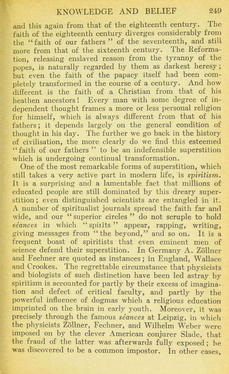 and this again from that of the eighteenth century. The faith of the eighteenth century diverges considerably from the faith of our fathers  of the seventeenth, and still more from that of the sixteenth century. The Reforma- tion, releasing enslaved reason from the tyranny of the popes, is naturally regarded by them as darkest heresy; but even the faith of the papacy itself had been com- pletely transformed in the course of a century. And how different is the faith of a Christian from that of his heathen ancestors I Every man with some degree of in- dependent thought frames a more or less personal religion for himself, which is always different from that of his fathers; it depends largely on the general condition of thought in his day. The further we go back in the history of civilisation, the more clearly do we find this esteemed faith of our fathers  to be an indefensible superstition which is undergoing continual transformation. One of the most remarkable forms of superstition, which still takes a very active part in modern life, is spiritism. It is a surprising and a lamentable fact that millions of educated people are still dominated by this dreary super- stition ; even distinguished scientists are entangled in it. A number of spiritualist journals spread the faith far and wide, and our superior circles  do not scruple to hold seances in which spirits appear, rapping, writing, giving messages from the beyond, and so on. It is a frequent boast of spiritists that even eminent men of science defend their superstition. In Germany A. Zollner and Fechner are quoted as instances; in England, Wallace and Crookes. The regrettable circumstance that physicists and biologists of such distinction have been led astray by spiritism is accounted for partly by their excess of imagina- tion and defect of critical faculty, and partly by the powerful influence of dogmas which a religious education imprinted on the brain in early youth. Moreover, it was precisely through the famous seances at Leipzig, in which the physicists Zollner, Fechner, and Wilhelm Weber were imposed on by the clever American conjurer Slade, that the fraud of the latter was afterwards fully exposed; he was discovered to be a common impostor. In other cases,