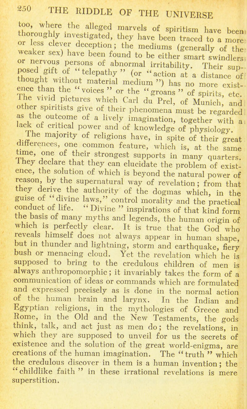 too, where the alleged marvels of spiritism have been thoroughly investigated, they have been traced to a more or less clever deception; the mediums (generally of the weaker sex) have been found to be either smart swindlers or nervous persons of abnormal irritability. Their sup- posed gift of telepathy (or action at a distance of thought without material medium ») has no more exist' enee than the voices  or the groans » of spirits, etc. The vivid pictures which Carl du Prel, of Munich and other spiritists give of their phenomena must be regarded as the outcome of a lively imagination, together with a lack of critical power and of knowledge of physiology. Ihe majority of religions have, in spite of their great differences, one common feature, which is, at the same time, one of their strongest supports in many quarters. I hey declare that they can elucidate the problem of exist- ence, the solution of which is beyond the natural power of reason, by the supernatural way of revelation; from that they derive the authority of the dogmas which, in the guise of divine laws, control morality and the practical conduct of life.  Divine  inspirations of that kind form the basis of many myths and legends, the human origin of which is perfectly clear. It is true that the God who reveals himself does not always appear in human shape, but in thunder and lightning, storm and earthquake, fiery bush or menacing cloud. Yet the revelation which he is supposed to bring to the credulous children of men is always anthropomorphic; it invariably takes the form of a communication of ideas or commands which are formulated and expressed precisely as is done in the normal action of the human brain and larynx. In the Indian and Egyptian religions, in the mythologies of Greece and Rome, in the Old and the New Testaments, the gods think, talk, and act just as men do; the revelations, in which they are supposed to unveil for us the secrets of existence and the solution of the great world-enigma, are creations of the human imagination. The truth  which the credulous discover in them is a human invention; the childlike faith  in these irrational revelations is mere superstition.