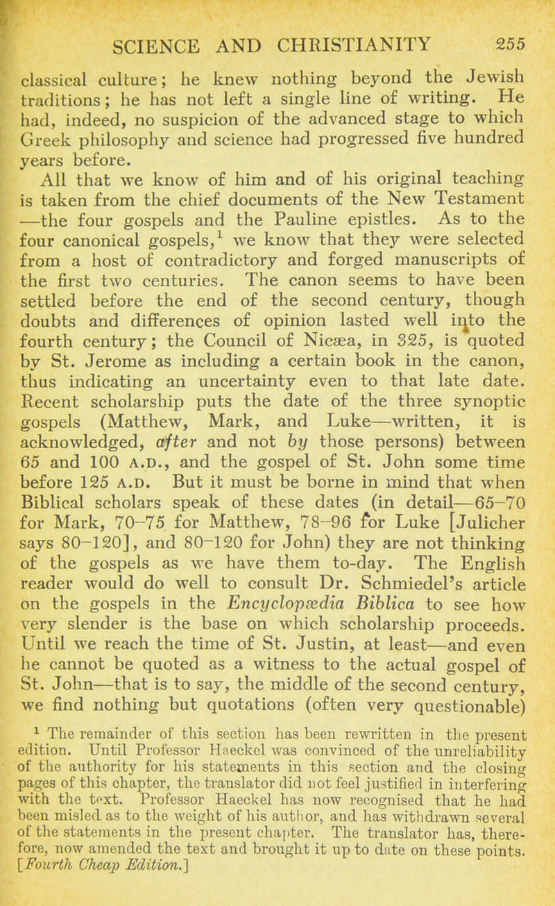 classical culture; he knew nothing beyond the Jewish traditions; he has not left a single line of writing. He had, indeed, no suspicion of the advanced stage to which Greek philosophy and science had progressed five hundred years before. All that we know of him and of his original teaching is taken from the chief documents of the New Testament —the four gospels and the Pauline epistles. As to the four canonical gospels,1 we know that they were selected from a host of contradictory and forged manuscripts of the first two centuries. The canon seems to have been settled before the end of the second century, though doubts and differences of opinion lasted well into the fourth century; the Council of Nicsea, in 325, is quoted by St. Jerome as including a certain book in the canon, thus indicating an uncertainty even to that late date. Recent scholarship puts the date of the three synoptic gospels (Matthew, Mark, and Luke—written, it is acknowledged, after and not by those persons) between 65 and 100 a.d., and the gospel of St. John some time before 125 a.d. But it must be borne in mind that when Biblical scholars speak of these dates (in detail—65-70 for Mark, 70-75 for Matthew, 78-96 for Luke [Julicher says 80-120], and 80-120 for John) they are not thinking of the gospels as we have them to-day. The English reader would do well to consult Dr. Schmiedel's article on the gospels in the Encyclopedia Biblica to see how very slender is the base on which scholarship proceeds. Until we reach the time of St. Justin, at least—and even he cannot be quoted as a witness to the actual gospel of St. John—that is to say, the middle of the second century, we find nothing but quotations (often very questionable) 1 The remainder of this section has been rewritten in the present edition. Until Professor Haeckel was convinced of the unreliability of the authority for his statements in this section and the closing pages of this chapter, the translator did not feel justified in interfering with the tpxt. Professor Haeckel has now recognised that he had been misled as to the weight of his author, and has withdrawn several of the statements in the present chapter. The translator has, there- fore, now amended the text and brought it up to date on these points. [Fourth Cheap Edition.']