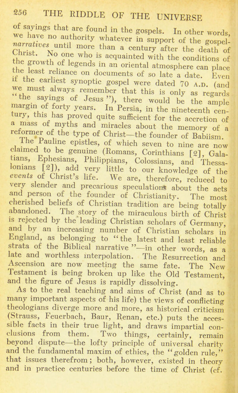 of sayings that are found in the gospels. In other words we have no authority whatever in support of the gospel S7ntl1 mr-than a centuryafter the death of the «owS ?? i 18 acquainted with the conditions of the giowth of legends m an oriental atmosphere can place the least reliance on documents of so late a date. Even it the earliest synoptic gospel were dated 70 a.d. (and we must always remember that this is only as regards the sayings of Jesus »), there would be the ample margin of forty years. In Persia, in the nineteenth Ten- lury, this has proved quite sufficient for the accretion of a mass of myths and miracles about the memory of a reformer of the type of Christ-the founder of Babiism. 1 he Pauline epistles, of which seven to nine are now claimed to be genuine (Romans, Corinthians [2], Gala- tians, Ephesians, Philippians, Colossians, and Thessa- lonians [2]), add very little to our knowledge of the events of Christ's life. We are, therefore, reduced to very slender and precarious speculations about the acts and person of the founder of Christianity. The most cherished beliefs of Christian tradition are being totally abandoned. The story of the miraculous birth of Christ is rejected by the leading Christian scholars of Germany, and by an increasing number of Christian scholars in England, as belonging to the latest and least reliable strata of the Biblical narrative —in other words, as a late and worthless interpolation. The Resurrection and Ascension are now meeting the same fate. The New Testament is being broken up like the Old Testament, and the figure of Jesus is rapidly dissolving. As to the real teaching and aims of Christ (and as to many important aspects of his life) the views of conflicting theologians diverge more and more, as historical criticism (Strauss, Feuerbach, Baur, Renan, etc.) puts the acces- sible facts in their true light, and draws impartial con- clusions from them. Two things, certainly, remain beyond dispute—the lofty principle of universal charity and the fundamental maxim of ethics, the golden rule, that issues therefrom; both, however, existed in theory and in practice centuries before the time of Christ (cf.