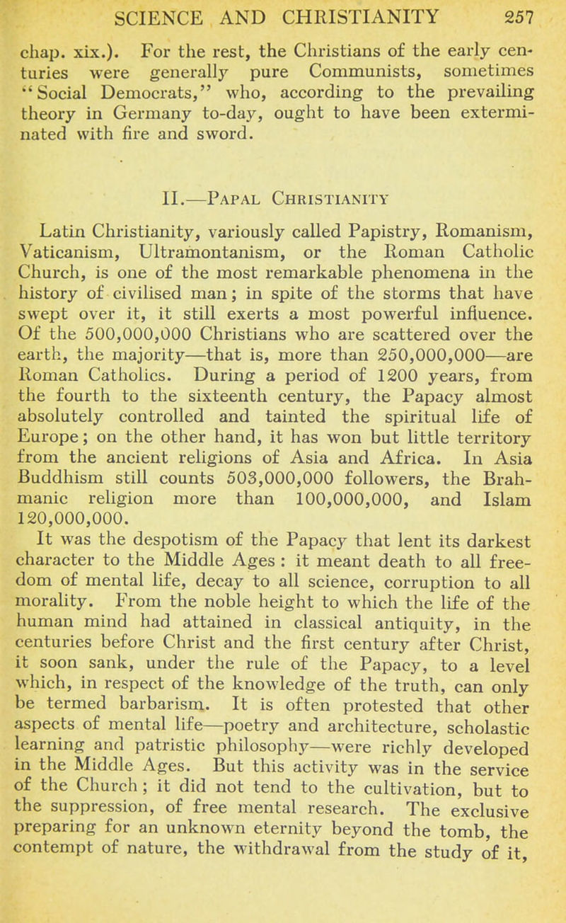 chap. xix.). For the rest, the Christians of the early cen- turies were generally pure Communists, sometimes Social Democrats, who, according to the prevailing theory in Germany to-day, ought to have been extermi- nated with fire and sword. II.—Papal Christianity Latin Christianity, variously called Papistry, Romanism, Vaticanism, Ultrainontanism, or the Roman Catholic Church, is one of the most remarkable phenomena in the history of civilised man; in spite of the storms that have swept over it, it still exerts a most powerful influence. Of the 500,000,000 Christians who are scattered over the earth, the majority—that is, more than 250,000,000—are Roman Catholics. During a period of 1200 years, from the fourth to the sixteenth century, the Papacy almost absolutely controlled and tainted the spiritual life of Europe; on the other hand, it has won but little territory from the ancient religions of Asia and Africa. In Asia Buddhism still counts 503,000,000 followers, the Brah- manic religion more than 100,000,000, and Islam 120,000,000. It was the despotism of the Papacy that lent its darkest character to the Middle Ages : it meant death to all free- dom of mental life, decay to all science, corruption to all morality. From the noble height to which the life of the human mind had attained in classical antiquity, in the centuries before Christ and the first century after Christ, it soon sank, under the rule of the Papacy, to a level which, in respect of the knowledge of the truth, can only be termed barbarism. It is often protested that other aspects of mental life—poetry and architecture, scholastic learning and patristic philosophy—were richly developed in the Middle Ages. But this activity was in the service of the Church; it did not tend to the cultivation, but to the suppression, of free mental research. The exclusive preparing for an unknown eternity beyond the tomb, the contempt of nature, the withdrawal from the study of it,