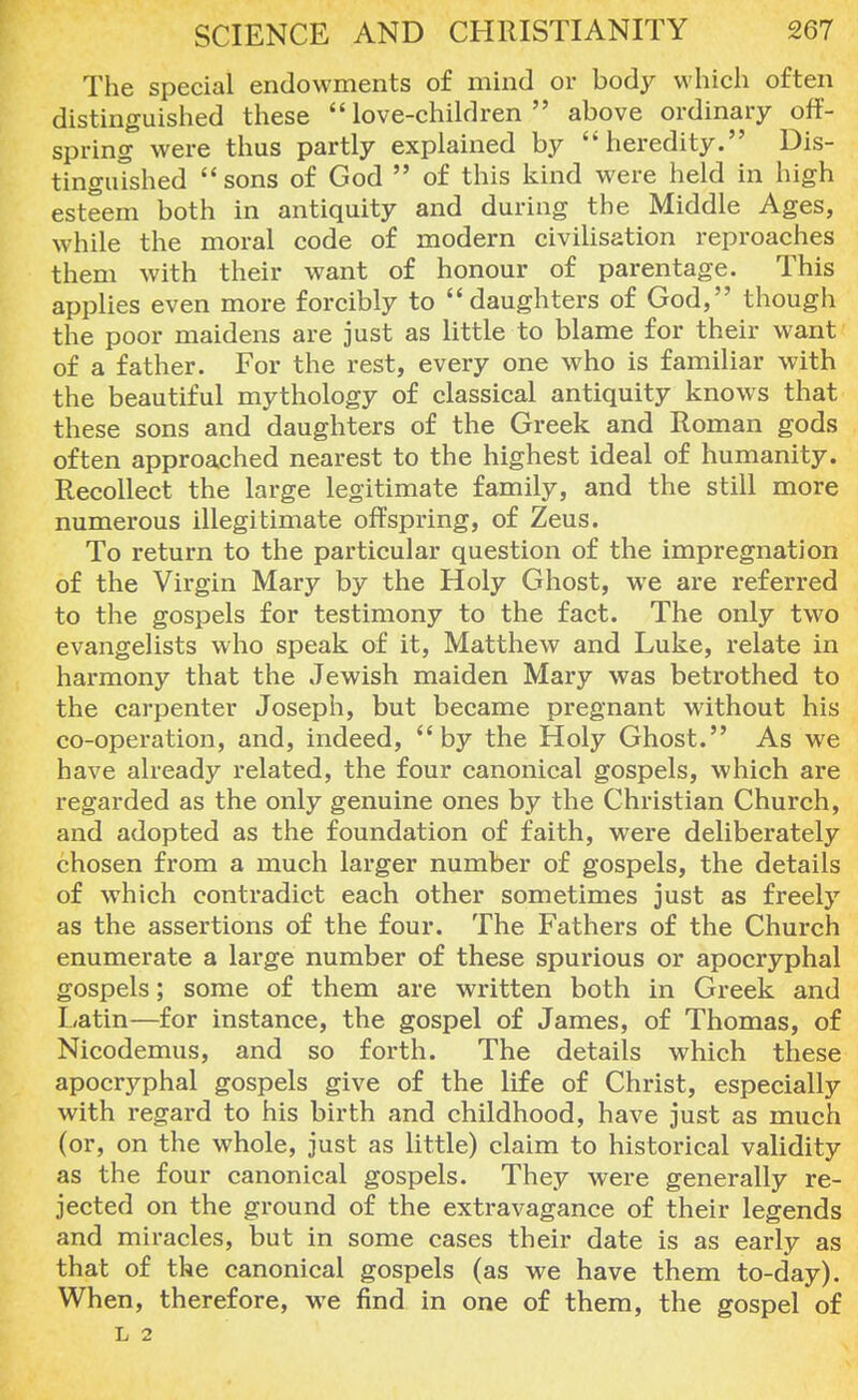 The special endowments of mind or body which often distinguished these love-children above ordinary off- spring were thus partly explained by heredity. Dis- tinguished sons of God  of this kind were held in high esteem both in antiquity and during the Middle Ages, while the moral code of modern civilisation reproaches them with their want of honour of parentage. This applies even more forcibly to daughters of God, though the poor maidens are just as little to blame for their want of a father. For the rest, every one who is familiar with the beautiful mythology of classical antiquity knows that these sons and daughters of the Greek and Roman gods often approached nearest to the highest ideal of humanity. Recollect the large legitimate family, and the still more numerous illegitimate offspring, of Zeus. To return to the particular question of the impregnation of the Virgin Mary by the Holy Ghost, we are referred to the gospels for testimony to the fact. The only two evangelists who speak of it, Matthew and Luke, relate in harmony that the Jewish maiden Mary was betrothed to the carpenter Joseph, but became pregnant without his co-operation, and, indeed, by the Holy Ghost. As we have already related, the four canonical gospels, which are regarded as the only genuine ones by the Christian Church, and adopted as the foundation of faith, were deliberately chosen from a much larger number of gospels, the details of which contradict each other sometimes just as freely as the assertions of the four. The Fathers of the Church enumerate a large number of these spurious or apocryphal gospels; some of them are written both in Greek and Latin—for instance, the gospel of James, of Thomas, of Nicodemus, and so forth. The details which these apocryphal gospels give of the life of Christ, especially with regard to his birth and childhood, have just as much (or, on the whole, just as little) claim to historical validity as the four canonical gospels. They were generally re- jected on the ground of the extravagance of their legends and miracles, but in some cases their date is as early as that of the canonical gospels (as we have them to-day). When, therefore, we find in one of them, the gospel of L 2