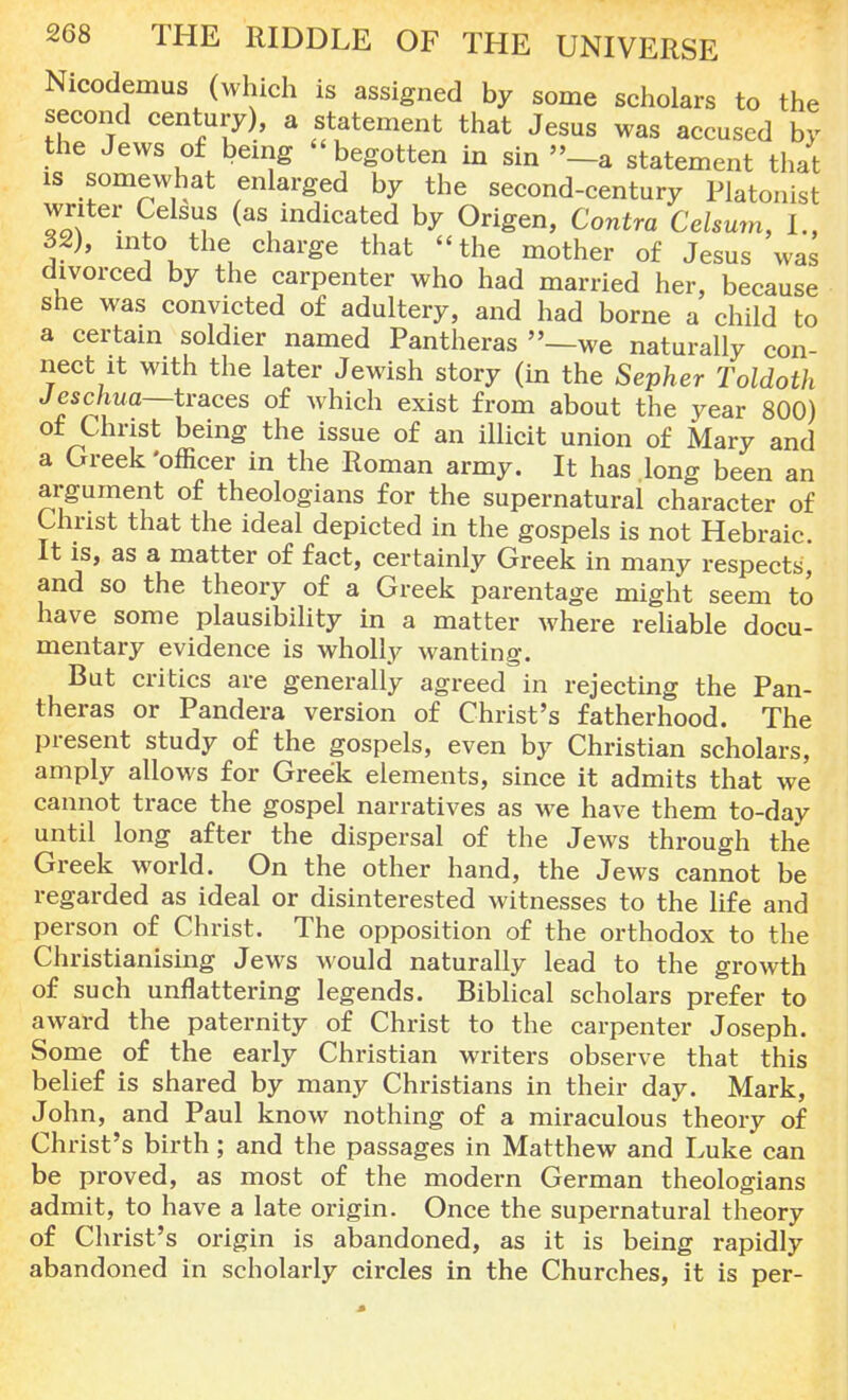 Nicodemus (which is assigned by some scholars to the second century), a statement that Jesus was accused by the Jews of being begotten in sin »-a statement that 1S somewhat enlarged by the second-century Platonist writer Celsus (as indicated by Origen, Contra Cehum, I., 32), mto the charge that the mother of Jesus was divorced by the carpenter who had married her, because she was convicted of adultery, and had borne a child to a certain soldier named Pantheras —we naturally con- nect it with the later Jewish story (in the Sepher Toldoth Jeschua—traces of which exist from about the year 800) ot Christ being the issue of an illicit union of Mary and a Greek 'officer in the Roman army. It has long been an argument of theologians for the supernatural character of Christ that the ideal depicted in the gospels is not Hebraic. It is, as a matter of fact, certainly Greek in many respects, and so the theory of a Greek parentage might seem to have some plausibility in a matter where reliable docu- mentary evidence is wholly wanting. But critics are generally agreed in rejecting the Pan- theras or Pandera version of Christ's fatherhood. The present study of the gospels, even by Christian scholars, amply allows for Greek elements, since it admits that we cannot trace the gospel narratives as we have them to-day until long after the dispersal of the Jews through the Greek world. On the other hand, the Jews cannot be regarded as ideal or disinterested witnesses to the life and person of Christ. The opposition of the orthodox to the Christianising Jews would naturally lead to the growth of such unflattering legends. Biblical scholars prefer to award the paternity of Christ to the carpenter Joseph. Some of the early Christian writers observe that this belief is shared by many Christians in their day. Mark, John, and Paul know nothing of a miraculous theory of Christ's birth; and the passages in Matthew and Luke can be proved, as most of the modern German theologians admit, to have a late origin. Once the supernatural theory of Christ's origin is abandoned, as it is being rapidly abandoned in scholarly circles in the Churches, it is per-