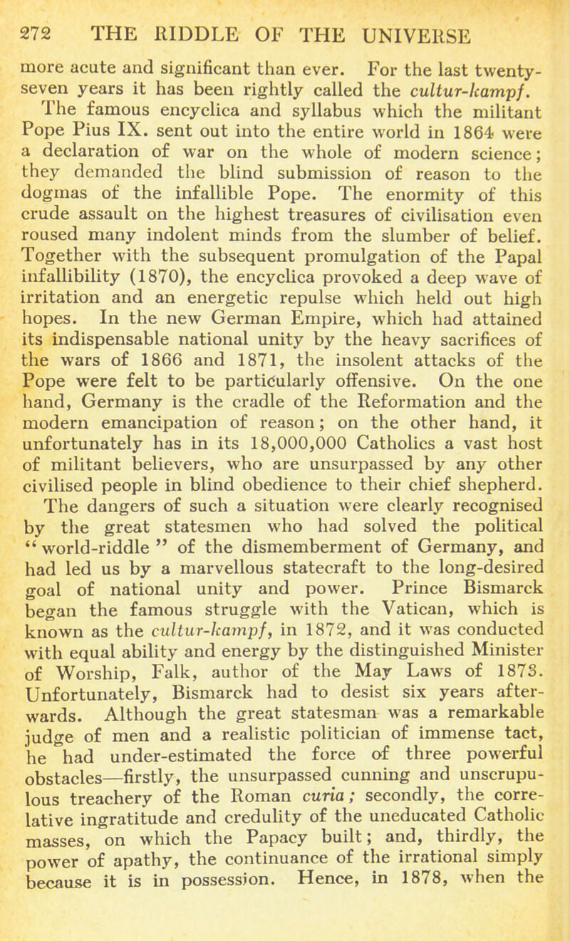 more acute and significant than ever. For the last twenty- seven years it has been rightly called the cultur-lcampf. The famous encyclica and syllabus which the militant Pope Pius IX. sent out into the entire world in 1864 were a declaration of war on the whole of modern science; they demanded the blind submission of reason to the dogmas of the infallible Pope. The enormity of this crude assault on the highest treasures of civilisation even roused many indolent minds from the slumber of belief. Together with the subsequent promulgation of the Papal infallibility (1870), the encyclica provoked a deep wave of irritation and an energetic repulse which held out high hopes. In the new German Empire, which had attained its indispensable national unity by the heavy sacrifices of the wars of 1866 and 1871, the insolent attacks of the Pope were felt to be particularly offensive. On the one hand, Germany is the cradle of the Reformation and the modern emancipation of reason; on the other hand, it unfortunately has in its 18,000,000 Catholics a vast host of militant believers, who are unsurpassed by any other civilised people in blind obedience to their chief shepherd. The dangers of such a situation were clearly recognised by the great statesmen who had solved the political  world-riddle  of the dismemberment of Germany, and had led us by a marvellous statecraft to the long-desired goal of national unity and power. Prince Bismarck began the famous struggle with the Vatican, which is known as the cultur-lcampf, in 1872, and it was conducted with equal ability and energy by the distinguished Minister of Worship, Falk, author of the May Laws of 1873. Unfortunately, Bismarck had to desist six years after- wards. Although the great statesman was a remarkable judge of men and a realistic politician of immense tact, he had under-estimated the force of three powerful obstacles—firstly, the unsurpassed cunning and unscrupu- lous treachery of the Roman curia; secondly, the corre- lative ingratitude and credulity of the uneducated Catholic masses, on which the Papacy built; and, thirdly, the power of apathy, the continuance of the irrational simply because it is in possession. Hence, in 1878, when the