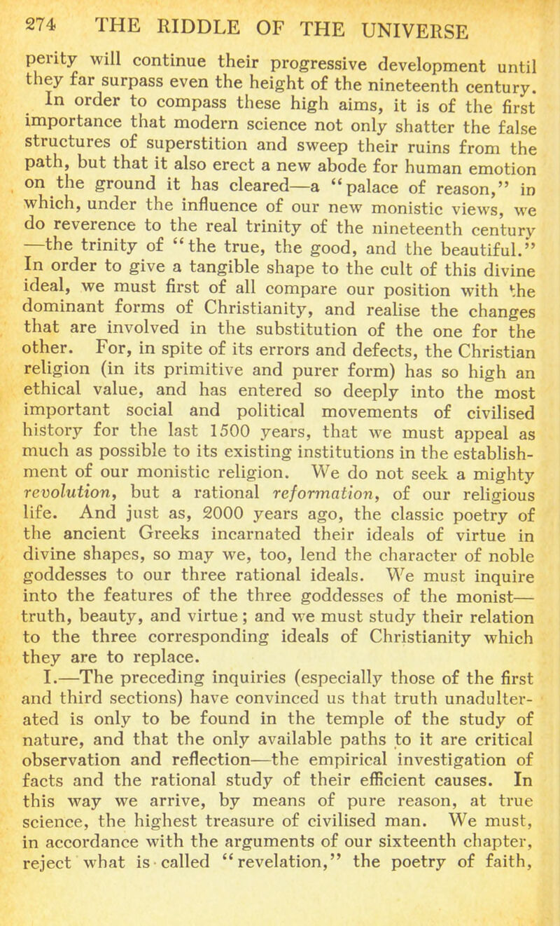 perity will continue their progressive development until they far surpass even the height of the nineteenth century. In order to compass these high aims, it is of the first importance that modern science not only shatter the false structures of superstition and sweep their ruins from the path, but that it also erect a new abode for human emotion on the ground it has cleared—a palace of reason, in which, under the influence of our new monistic views, we do reverence to the real trinity of the nineteenth century —the trinity of the true, the good, and the beautiful. In order to give a tangible shape to the cult of this divine ideal, we must first of all compare our position with *;he dominant forms of Christianity, and realise the changes that are involved in the substitution of the one for the other. For, in spite of its errors and defects, the Christian religion (in its primitive and purer form) has so high an ethical value, and has entered so deeply into the most important social and political movements of civilised history for the last 1500 years, that we must appeal as much as possible to its existing institutions in the establish- ment of our monistic religion. We do not seek a mighty revolution, but a rational reformation, of our religious life. And just as, 2000 years ago, the classic poetry of the ancient Greeks incarnated their ideals of virtue in divine shapes, so may we, too, lend the character of noble goddesses to our three rational ideals. We must inquire into the features of the three goddesses of the monist— truth, beauty, and virtue; and we must study their relation to the three corresponding ideals of Christianity which they are to replace. I.—The preceding inquiries (especially those of the first and third sections) have convinced us that truth unadulter- ated is only to be found in the temple of the study of nature, and that the only available paths to it are critical observation and reflection—the empirical investigation of facts and the rational study of their efficient causes. In this way we arrive, by means of pure reason, at true science, the highest treasure of civilised man. We must, in accordance with the arguments of our sixteenth chapter, reject what is called revelation, the poetry of faith,