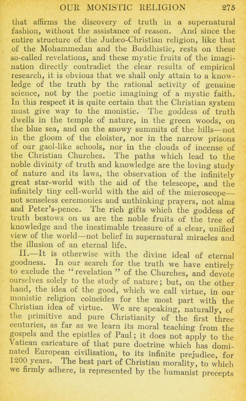 that affirms the discovery of truth in a supernatural fashion, without the assistance of reason. And since the entire structure of the Juda±o-Christian religion, like that of the Mohammedan and the Buddhistic, rests on these so-called revelations, and these mystic fruits of the imagi- nation directly contradict the clear results of empirical research, it is obvious that we shall only attain to a know- ledge of the truth by the rational activity of genuine science, not by the poetic imagining of a mystic faith. In this respect it is quite certain that the Christian system must give way to the monistic. The goddess of truth dwells in the temple of nature, in the green woods, on the blue sea, and on the snowy summits of the hills—not in the gloom of the cloister, nor in the narrow prisons of our gaol-like schools, nor in the clouds of incense of the Christian Churches. The paths which lead to the noble divinity of truth and knowledge are the loving study of nature and its laws, the observation of the infinitely great star-world with the aid of the telescope, and the infinitely tiny cell-world with the aid of the microscope— not senseless ceremonies and unthinking prayers, not alms and Peter's-pence. The rich gifts which the goddess of truth bestows on us are the noble fruits of the tree of knowledge and the inestimable treasure of a clear, unified view of the world—not belief in supernatural miracles and the illusion of an eternal life. II.—It is otherwise with the divine ideal of eternal goodness. In our search for the truth we have entirely to exclude the revelation  of the Churches, and devote ourselves solely to the study of nature; but, on the other hand, the idea of the good, which we call virtue, in our monistic religion coincides for the most part with the Christian idea of virtue. We are speaking, naturally, of the primitive and pure Christianity of the first three centuries, as far as we learn its moral teaching from the gospels and the epistles of Paul; it does not apply to the Vatican caricature of that pure doctrine which has domi- nated European civilisation, to its infinite prejudice, for 1200 years. The best part of Christian morality, to which we firmly adhere, is represented by the humanist precepts