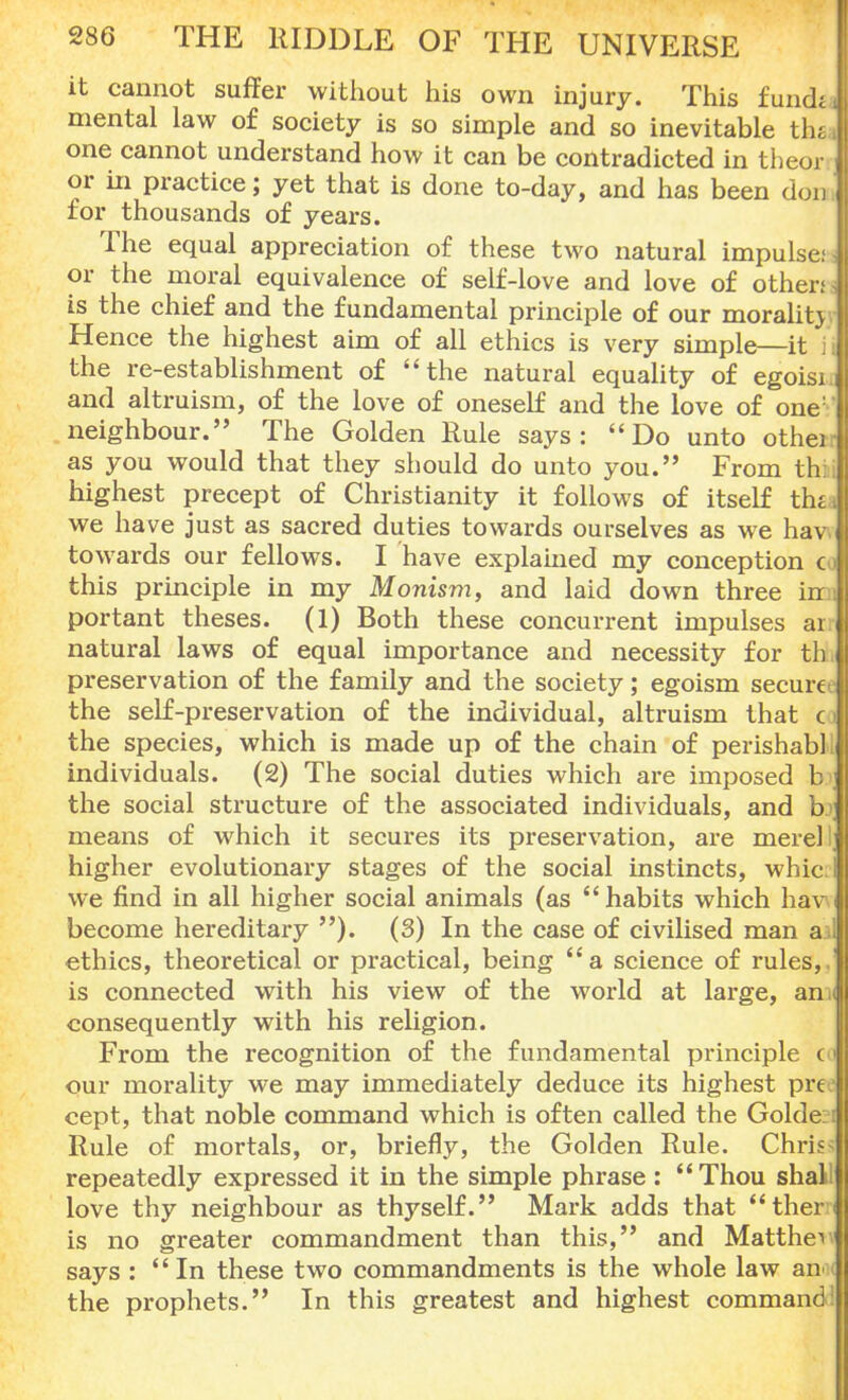 it cannot suffer without his own injury. This fundJ mental law of society is so simple and so inevitable th« one cannot understand how it can be contradicted in theor or in practice; yet that is done to-day, and has been don for thousands of years. The equal appreciation of these two natural impulse; J or the moral equivalence of self-love and love of other; j is the chief and the fundamental principle of our morality Hence the highest aim of all ethics is very simple—it I the re-establishment of the natural equality of egoisi 1 and altruism, of the love of oneself and the love of one: I neighbour. The Golden Rule says: Do unto othei as you would that they should do unto you. From thi highest precept of Christianity it follows of itself thi we have just as sacred duties towards ourselves as we hav towards our fellows. I have explained my conception c this principle in my Monism, and laid down three in portant theses. (1) Both these concurrent impulses ar 1 natural laws of equal importance and necessity for th preservation of the family and the society; egoism secure the self-preservation of the individual, altruism that c the species, which is made up of the chain of perishabl individuals. (2) The social duties which are imposed b the social structure of the associated individuals, and b j means of which it secures its preservation, are mere) j higher evolutionary stages of the social instincts, whic.l we find in all higher social animals (as habits which hav become hereditary ). (3) In the case of civilised man ail ethics, theoretical or practical, being a science of rules, is connected with his view of the world at large, an I consequently with his religion. From the recognition of the fundamental principle col our morality we may immediately deduce its highest pre cept, that noble command which is often called the Golde Rule of mortals, or, briefly, the Golden Rule. Chri- repeatedly expressed it in the simple phrase:  Thou shall love thy neighbour as thyself. Mark adds that then is no greater commandment than this, and Matthew says : In these two commandments is the whole law an the prophets. In this greatest and highest command