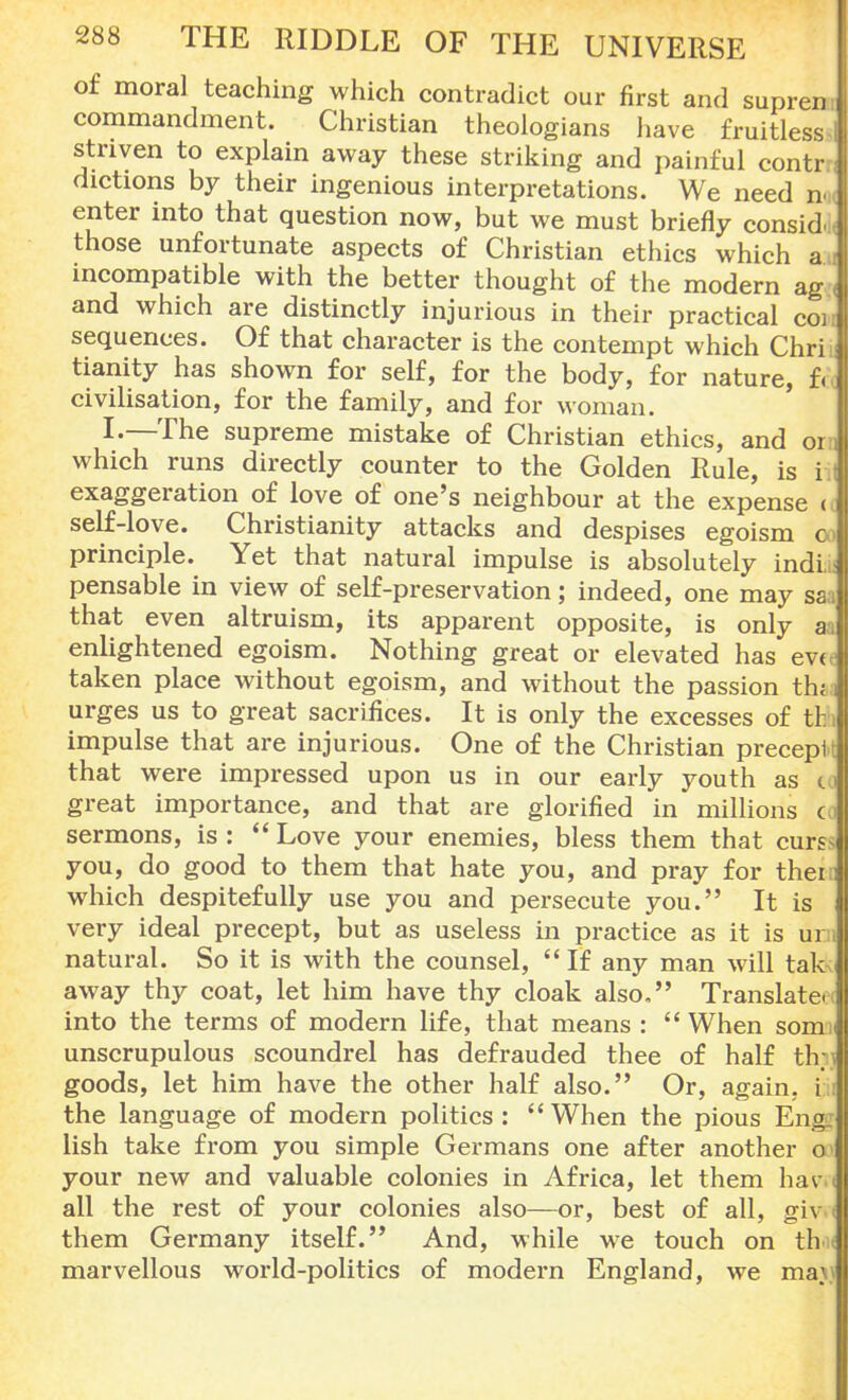 of moral teaching which contradict our first and supren commandment. Christian theologians have fruitless striven to explain away these striking and painful contr dichons by their ingenious interpretations. We need n | enter into that question now, but we must briefly consid those unfortunate aspects of Christian ethics which a incompatible with the better thought of the modern ag and which are distinctly injurious in their practical coi sequences. Of that character is the contempt which Chrii tianity has shown for self, for the body, for nature, f< civilisation, for the family, and for woman. I-—The supreme mistake of Christian ethics, and on which runs directly counter to the Golden Rule, is i exaggeration of love of one's neighbour at the expense <l self-love. Christianity attacks and despises egoism co principle. Yet that natural impulse is absolutely indL; pensable in view of self-preservation; indeed, one may sai that even altruism, its apparent opposite, is only a enlightened egoism. Nothing great or elevated has ev< taken place without egoism, and without the passion thi urges us to great sacrifices. It is only the excesses of tl: impulse that are injurious. One of the Christian precepl that were impressed upon us in our early youth as to great importance, and that are glorified in millions c sermons, is :  Love your enemies, bless them that curs^ you, do good to them that hate you, and pray for thei: which despitefully use you and persecute you. It is very ideal precept, but as useless in practice as it is urn natural. So it is with the counsel, If any man will tak away thy coat, let him have thy cloak also. Translate into the terms of modern life, that means : When som :i unscrupulous scoundrel has defrauded thee of half th; goods, let him have the other half also. Or, again, i the language of modern politics: When the pious Eng lish take from you simple Germans one after another o your new and valuable colonies in Africa, let them hav j all the rest of your colonies also—or, best of all, giv them Germany itself. And, while we touch on th* marvellous world-politics of modern England, we ma.1