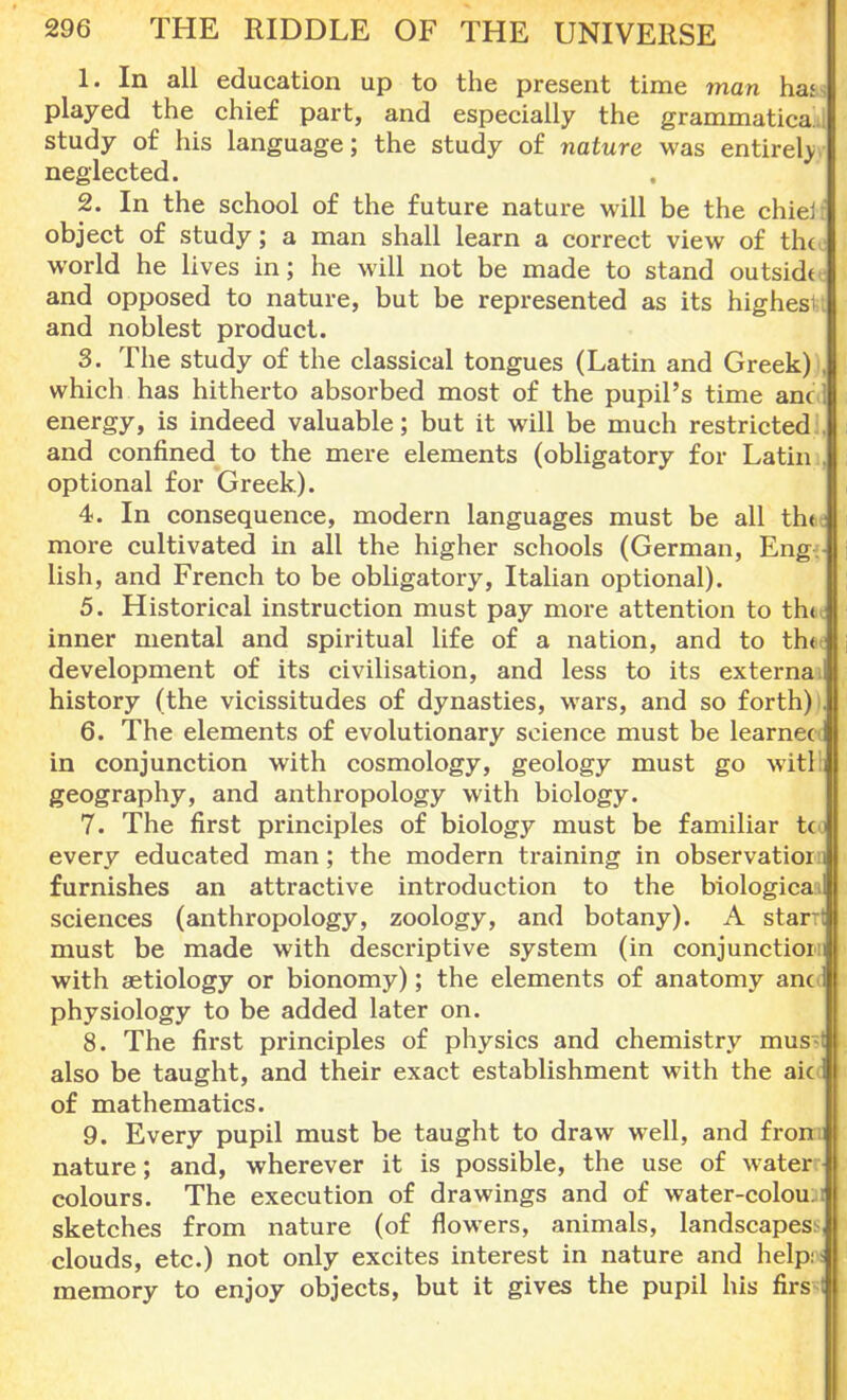 1. In all education up to the present time man ha< played the chief part, and especially the grammatical study of his language; the study of nature was entirely neglected. 2. In the school of the future nature will be the chiei object of study; a man shall learn a correct view of th< world he lives in; he will not be made to stand outside and opposed to nature, but be represented as its highes and noblest product. 3. The study of the classical tongues (Latin and Greek) which has hitherto absorbed most of the pupil's time ancd energy, is indeed valuable; but it will be much restricted and confined to the mere elements (obligatory for Latin optional for Greek). 4. In consequence, modern languages must be all thfcJ more cultivated in all the higher schools (German, Eng lish, and French to be obligatory, Italian optional). 5. Historical instruction must pay more attention to th«c inner mental and spiritual life of a nation, and to th< development of its civilisation, and less to its externa ill history (the vicissitudes of dynasties, wars, and so forth) . 6. The elements of evolutionary science must be learnecc in conjunction with cosmology, geology must go witl i geography, and anthropology with biology. 7. The first principles of biology must be familiar t<o every educated man; the modern training in observation! furnishes an attractive introduction to the biological sciences (anthropology, zoology, and botany). A starrt must be made with descriptive system (in conjunction] with aetiology or bionomy); the elements of anatomy ano physiology to be added later on. 8. The first principles of physics and chemistry mus t also be taught, and their exact establishment with the aic of mathematics. 9. Every pupil must be taught to draw well, and fron nature; and, wherever it is possible, the use of water colours. The execution of drawings and of water-colou: t sketches from nature (of flowers, animals, landscapes^ clouds, etc.) not only excites interest in nature and help: - memory to enjoy objects, but it gives the pupil his firs ;