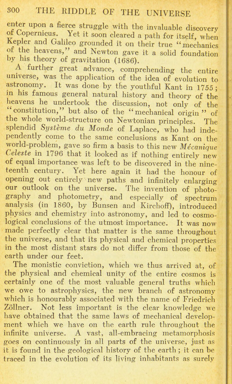 enter upon a fierce struggle with the invaluable discovery at Copernicus. Yet it soon cleared a path for itself, when Kepler and Galileo grounded it on their true mechanics ot the heavens, and Newton gave it a solid foundation by his theory of gravitation (1686). A further great advance, comprehending the entire universe, was the application of the idea of evolution to astronomy. It was done by the youthful Kant in 1755 ; in his famous general natural history and theory of the heavens he undertook the discussion, not only of the constitution, but also of the mechanical origin of the whole world-structure on Newtonian principles. The splendid Systeme du Monde of Laplace, who had inde- pendently come to the same conclusions as Kant on the world-problem, gave so firm a basis to this new Mecanique Celeste in 1796 that it looked as if nothing entirely new of equal importance was left to be discovered in the nine- teenth century. Yet here again it had the honour of opening out entirely new paths and infinitely enlarging our outlook on the universe. The invention of photo- graphy and photometry, and especially of spectrum analysis (in 1860, by Bunsen and Kirchoff), introduced physics and chemistry into astronomy, and led to cosmo- logical conclusions of the utmost importance. It was now made perfectly clear that matter is the same throughout the universe, and that its physical and chemical properties in the most distant stars do not differ from those of the earth under our feet. The monistic conviction, which we thus arrived at, of the physical and chemical unity of the entire cosmos is certainly one of the most valuable general truths which we owe to astrophysics, the new branch of astronomy which is honourably associated with the name of Friedrich Zollner. Not less important is the clear knowledge we have obtained that the same laWs of mechanical develop- ment which we have on the earth rule throughout the infinite universe. A vast, all-embracing metamorphosis goes on continuously in all parts of the universe, just as it is found in the geological history of the earth ; it can be traced in the evolution of its living inhabitants as surely