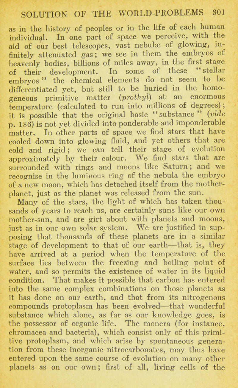 as in the history of peoples or in the life of each human individual. In one part of space we perceive, with the aid of our best telescopes, vast nebulas of glowing, in- finitely attenuated gas; we see in them the embryos of heavenly bodies, billions of miles away, in the first stage of their development. In some of these stellar embryos  the chemical elements do not seem to be differentiated yet, but still to be buried in the homo- geneous primitive matter (prothyl) at an enormous temperature (calculated to run into millions of degrees); it is possible that the original basic substance (vide p. 186) is not yet divided into ponderable and imponderable matter. In other parts of space we find stars that have cooled down into glowing fluid, and yet others that are cold and rigid; we can tell their stage of evolution approximately by their colour. We find stars that are surrounded with rings and moons like Saturn; and we recognise in the luminous ring of the nebula the embryo of a new moon, which has detached itself from the mother- planet, just as the planet was released from the sun. Many of the stars, the light of which has taken thou- sands of years to reach us, are certainly suns like our own mother-sun, and are girt about with planets and moons, just as in our own solar system. We are justified in sup- posing that thousands of these planets are in a similar stage of development to that of our earth—that is, they have arrived at a period when the temperature of the surface lies between the freezing and boiling point of water, and so permits the existence of water in its liquid condition. That makes it possible that carbon has entered into the same complex combinations on those planets as it has done on our earth, and that from its nitrogenous compounds protoplasm has been evolved—that wonderful substance which alone, as far as our knowledge goes, is the possessor of organic life. The monera (for instance, chromacea and bacteria), which consist only of this primi- tive protoplasm, and which arise by spontaneous genera- tion from these inorganic nitrocarbonates, may thus have entered upon the same course of evolution on many other planets as on our own; first of all, living cells of the