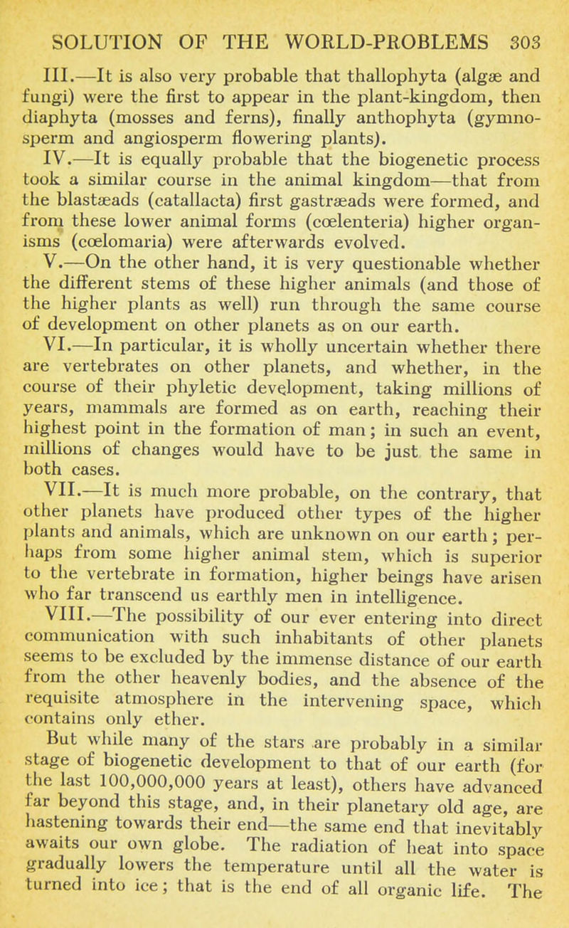 III. —It is also very probable that thallophyta (algae and fungi) were the first to appear in the plant-kingdom, then diaphyta (mosses and ferns), finally anthophyta (gymno- sperm and angiosperm flowering plants). IV. —It is equally probable that the biogenetic process took a similar course in the animal kingdom—that from the blastaeads (catallacta) first gastraeads were formed, and from these lower animal forms (coelenteria) higher organ- isms (coelomaria) were afterwards evolved. V. —On the other hand, it is very questionable whether the different stems of these higher animals (and those of the higher plants as well) run through the same course of development on other planets as on our earth. VI. —In particular, it is wholly uncertain whether there are vertebrates on other planets, and whether, in the course of their phyletic development, taking millions of years, mammals are formed as on earth, reaching their highest point in the formation of man; in such an event, millions of changes would have to be just the same in both cases. VII. —It is much more probable, on the contrary, that other planets have produced other types of the higher plants and animals, which are unknown on our earth; per- haps from some higher animal stem, which is superior to the vertebrate in formation, higher beings have arisen who far transcend us earthly men in intelligence. VIII. —The possibility of our ever entering into direct communication with such inhabitants of other planets seems to be excluded by the immense distance of our earth from the other heavenly bodies, and the absence of the requisite atmosphere in the intervening space, which contains only ether. But while many of the stars are probably in a similar stage of biogenetic development to that of our earth (for the last 100,000,000 years at least), others have advanced far beyond this stage, and, in their planetary old age, are hastening towards their end—the same end that inevitably awaits our own globe. The radiation of heat into space gradually lowers the temperature until all the water is turned into ice; that is the end of all organic life. The