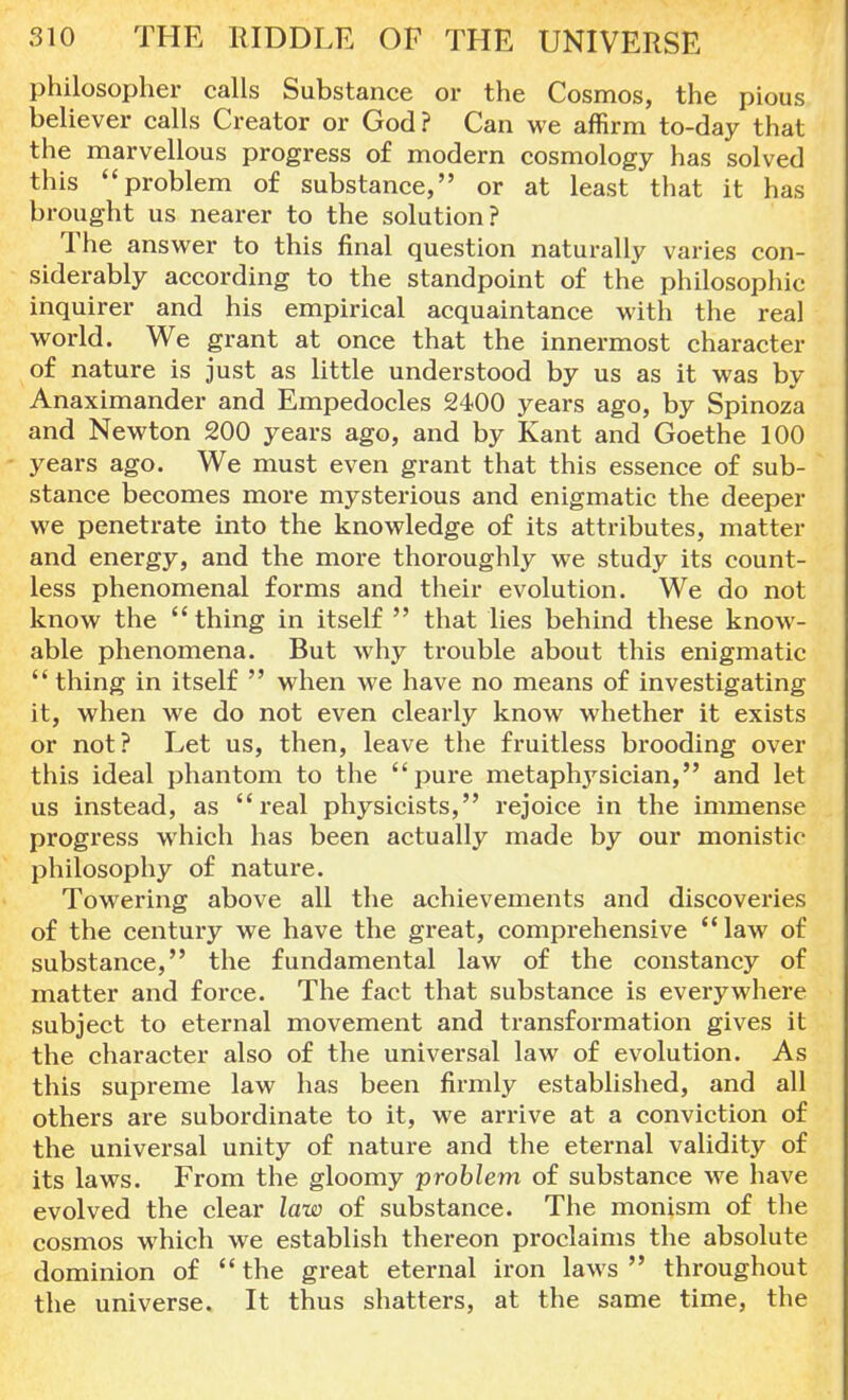 philosopher calls Substance or the Cosmos, the pious believer calls Creator or God? Can we affirm to-day that the marvellous progress of modern cosmology has solved this problem of substance, or at least that it has brought us nearer to the solution? The answer to this final question naturally varies con- siderably according to the standpoint of the philosophic inquirer and his empirical acquaintance with the real world. We grant at once that the innermost character of nature is just as little understood by us as it was by Anaximander and Empedocles 2400 years ago, by Spinoza and Newton 200 years ago, and by Kant and Goethe 100 years ago. We must even grant that this essence of sub- stance becomes more mysterious and enigmatic the deeper we penetrate into the knowledge of its attributes, matter and energy, and the more thoroughly we study its count- less phenomenal forms and their evolution. We do not know the  thing in itself  that lies behind these know- able phenomena. But why trouble about this enigmatic  thing in itself  when we have no means of investigating it, when we do not even clearly know whether it exists or not? Let us, then, leave the fruitless brooding over this ideal phantom to the pure metaphysician, and let us instead, as real physicists, rejoice in the immense progress which has been actually made by our monistic philosophy of nature. Towering above all the achievements and discoveries of the century we have the great, comprehensive law of substance, the fundamental law of the constancy of matter and force. The fact that substance is everywhere subject to eternal movement and transformation gives it the character also of the universal law of evolution. As this supreme law has been firmly established, and all others are subordinate to it, we arrive at a conviction of the universal unity of nature and the eternal validity of its laws. From the gloomy problem of substance we have evolved the clear law of substance. The monism of the cosmos which we establish thereon proclaims the absolute dominion of  the great eternal iron laws  throughout the universe. It thus shatters, at the same time, the