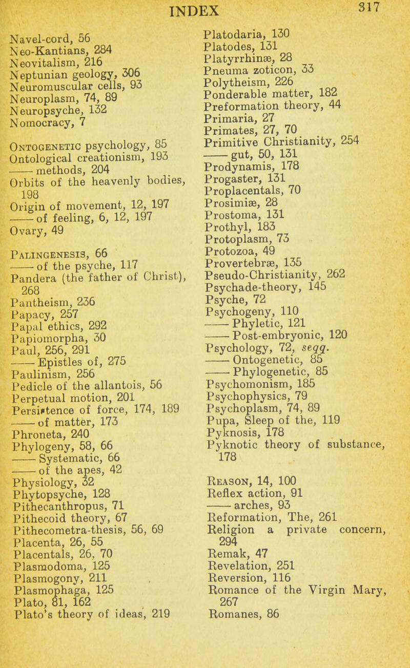 Navel-cord, 56 N eo-Kantians, 284 Neovitalism, 216 Neptunian geology, 306 Neuromuscular cells, 93 Neuroplasm, 74, 89 Neuropsyche, 132 Nomocracy, 7 Ontogenetic psychology, 85 Ontological creationism, 193 methods, 204 Orbits of the heavenly bodies, 198 Origin of movement, 12, 197 of feeling, 6, 12, 197 Ovary, 49 Palingenesis, 66 of the psyche, 117 Pandera (the father of Christ), 268 Pantheism, 236 Papacy, 257 Papal ethics, 292 Papiomorpha, 30 Paul, 256, 291 Epistles of, 275 Paulinism, 256 Pedicle of the allantois, 56 Perpetual motion, 201 Persiftence of force, 174, 189 of matter, 173 Phroneta, 240 Phylogeny, 58, 66 Systematic, 66 of the apes, 42 Physiology, 32 Phytopsyche, 128 Pithecanthropus, 71 Pithecoid theory, 67 Pithecometra-thesis, 56, 69 Placenta, 26, 55 Placental, 26, 70 Plasmodoma, 125 Plasmogony, 211 Plasmophaga, 125 Plato, 81, 162 Plato's theory of ideas, 219 Platodaria, 130 Platodes, 131 Platyrrhinse, 28 Pneuma zoticon, 33 Polytheism, 226 Ponderable matter, 182 Preformation theory, 44 Primaria, 27 Primates, 27, 70 Primitive Christianity, 254 gut, 50, 131 Prodynamis, 178 Progaster, 131 Proplacentals, 70 Prosimise, 28 Prostoma, 131 Prothyl, 183 Protoplasm, 73 Protozoa, 49 Pro vertebrae, 135 Pseudo-Christianity, 262 Psychade-theory, 145 Psyche, 72 Psychogeny, 110 Phyletic, 121 Post-embryonic, 120 Psychology, 72, seqq. Ontogenetic, 85 Phylogenetic, 85 Psychomonism, 185 Psychophysics, 79 Psychoplasm, 74, 89 Pupa, Sleep of the, 119 Pyknosis, 178 Pyknotic theory of substance, 178 Reason, 14, 100 Reflex action, 91 arches, 93 Reformation, The, 261 Religion a private concern, 294 Remak, 47 Revelation, 251 Reversion, 116 Romance of the Virgin Mary, 267 Romanes, 86