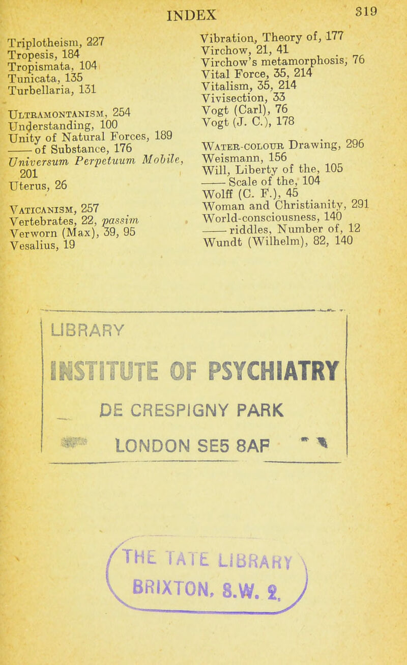 Triplotheisni, 227 Tropesis, 184 Tropismata, 104 Tunicata, 135 Turbellaria, 131 Ultramontanism, 254 Understanding, 100 Unity of Natural Forces, 189 of Substance, 176 Universum Perpetuum Mobile, 201 Uterus, 26 Vaticanism, 257 Vertebrates, 22, passim Verworn (Max), 39, 95 Vesalius, 19 Vibration, Theory of, 177 Virchow, 21, 41 Virchow's metamorphosis, 76 Vital Force, 35, 214 Vitalism, 35, 214 Vivisection, 33 Vogt (Carl), 76 Vogt (J. C), 178 Water-colour Drawing, 296 Weismann, 156 Will, Liberty of the, 105 Scale of the, 104 Wolff (C. F.), 45 Woman and Christianity, 291 World-consciousness, 140 riddles, Number of, 12 Wundt (Wilhelm), 82, 140 LIBRARY INSTITUTE OF PSYCHIATRY DE CRESPIGNY PARK LONDON SE5 8AP '* * THE TATE LI BRAKY BRIXTON, 8.W. 2.