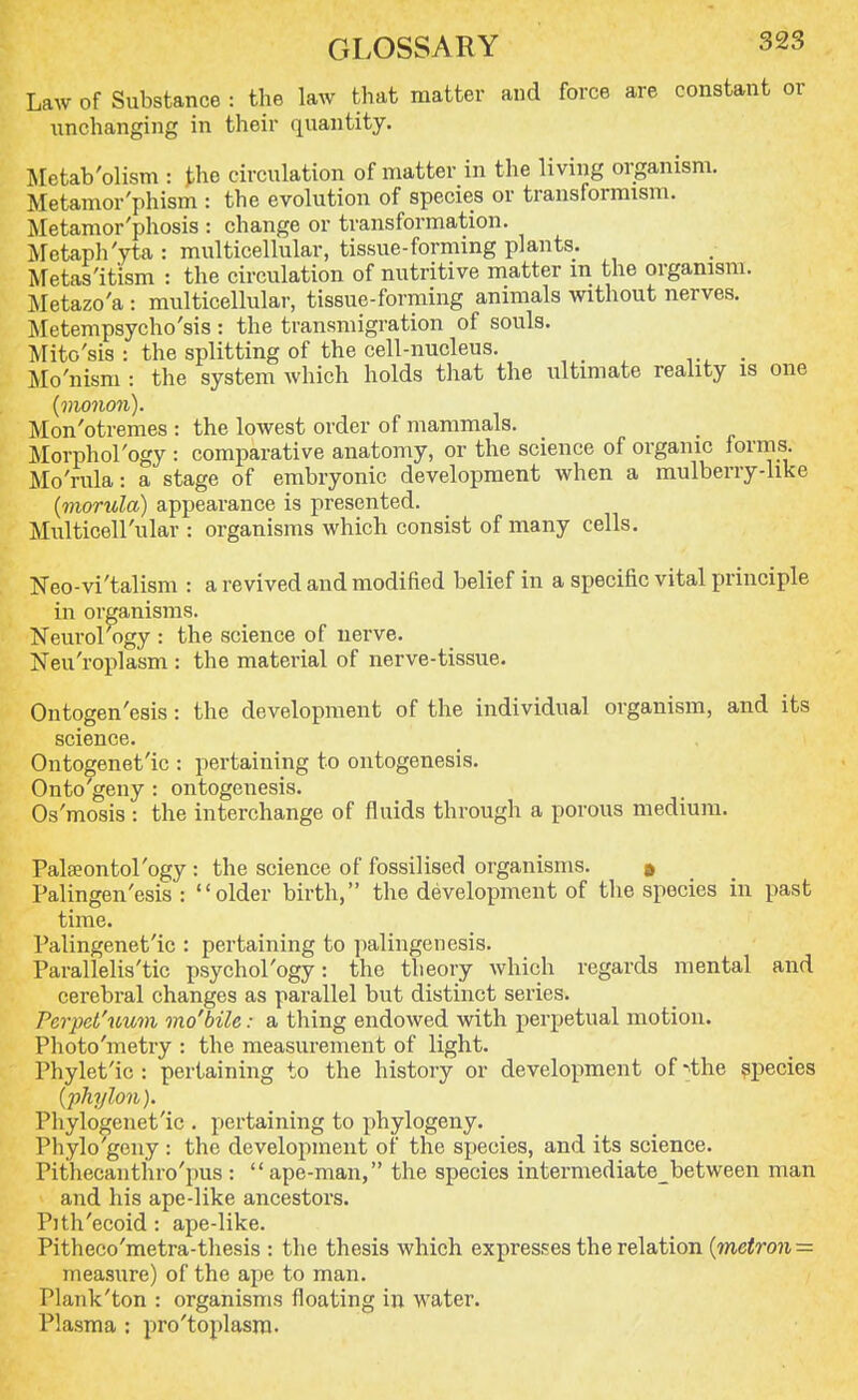 Law of Substance : the law that matter and force are constant or unchanging in their quantity. Metab'olism : the circulation of matter in the living organism. Metamor'phism : the evolution of species or transformism. Metamor'phosis : change or transformation. Metaph'yta : multicellular, tissue-forming plants. Metas'itism : the circulation of nutritive matter in the organism. Metazo'a : multicellular, tissue-forming animals without nerves. Metempsycho'sis : the transmigration of souls. Mito'sis : the splitting of the cell-nucleus. Mo'nism : the system which holds that the ultimate reality is one {monori). Mon'otremes : the lowest order of mammals. Morphol'ogy : comparative anatomy, or the science of organic forms. Mo'rula: a stage of embryonic development when a mulberry-like {morula) appearance is presented. MulticeH'ular : organisms which consist of many cells. Neo-vi'talism : a revived and modified belief in a specific vital principle in organisms. Neurology : the science of nerve. Neuroplasm : the material of nerve-tissue. Ontogen'esis: the development of the individual organism, and its science. Ontogenet'ic : pertaining to ontogenesis. Onto geny : ontogenesis. Os'mosis : the interchange of fluids through a porous medium. Palseontol'ogy : the science of fossilised organisms. » Palingen'esis : older birth, the development of the species in past time. Palingenet'ic : pertaining to palingenesis. Parallelis'tic psychol'ogy: the theory which regards mental and cerebral changes as parallel but distinct series. Perpet'uum mo'bile: a thing endowed with perpetual motion. Photo'metry : the measurement of light. Phylet'ic : pertaining to the history or development of -the species (phylon). Pliylogenet'ic . pertaining to phylogeny. Phylo'geny : the development of the species, and its science. Pithecanthro'pus :  ape-man, the species intermediate_between man and his ape-like ancestors. Pith'ecoid : ape-like. Pitheco'metra-thesis : the thesis which expresses the relation (metron = measure) of the ape to man. I'lank'ton : organisms floating in water. Plasma : pro'toplasra.