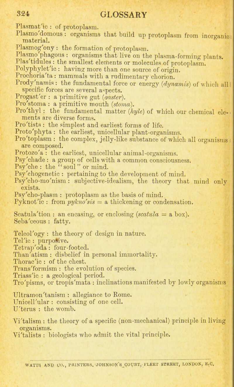 Plasmatic : of protoplasm. Plasmo'domous : organisms that build up protoplasm from inorganic material. Plasmog'ony : the formation of protoplasm. Plasmo'phagous : organisms that live on the plasma-forming plants. Plas'tidules : the smallest elements or molecules of protoplasm. Polyphylet'ic: having more than one source of origin. Prochoria'ta: mammals with a rudimentary chorion. Prody'namis : the fundamental force or energy (dynamis) of which all specific forces are several aspects. Progast'er : a primitive gut {qaster). Pro'stoma : a primitive mouth {stoma). Pro'thy 1 : the fundamental matter (hyle) of which our chemical ele- • ments are diverse forms. Pro'tists : the simplest and earliest forms of life. Proto'phyta : the earliest, unicellular plant-organisms. Pro'toplasm : the complex, jelly-like substance of which all organisms i are composed. Protozo'a : the earliest, unicellular animal-organisms. Psy'chade : a group of cells with a common consciousness. Psy'che : the  soul  or mind. Psy'chogenetic : pertaining to the development of mind. Psy'cho-mo'nism : subjective-idealism, the theory that mind only exists. Psy'cho-plasm : protoplasm as the basis of mind. Pyknot'ic : from pykno'sis = a thickening or condensation. Scatula'tion : an encasing, or enclosing (scatiUa = a box). Seba'ceous : fatty. Teleol'ogy : the theory of design in nature. Tel'ic : purpoSive. Tetrap'oda: four-footed. Than'atism : disbelief in personal immortality. Thorac'ic : of the chest. Trans'for mism : the evolution of species. Triass'ic : a geological period. Tro'pisms, or tropis'mata : inclinations manifested by lowly organisms Ultramon'tanism : allegiance to Rome. Unicell'ular : consisting of one cell. U'terus : the womb. Vi'talism : the theory of a specific (non-mechanical) principle in living organisms. Vi'talists : biologists who admit the vital principle. WATTS AND CO,, PRINTERS, JOHNSONSCOURT,' FLEET STREET, LONDON, E.C.