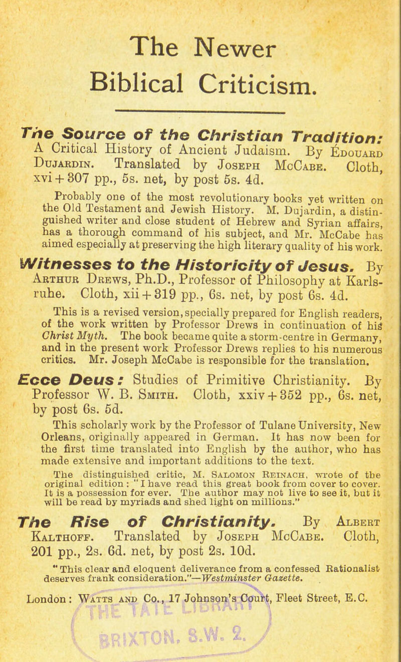 The Newer Biblical Criticism. The Source of the Christian Tradition: A Critical History of Ancient Judaism. By £douard Dujardin. Translated by Joseph McCabe. Cloth, xvi + 307 pp., 5s. net, by post 5s. 4d. Probably one of the most revolutionary books yet written on the Old Testament and Jewish History. M. Dujardin, a distin- guished writer and close student of Hebrew and Syrian affairs, has a thorough command of his subject, and Mr. McCabe has aimed especially at preserving the high literary quality of his work. Witnesses to the Historicity of Jesus. By Arthur Drews, Ph.D., Professor of Philosophy at Karls- ruhe. Cloth, xii + 319 pp., 6s. net, by post 6s. 4d. This is a revised version, specially prepared for English readers, of the work written by Professor Drews in continuation of his Christ Myth. The book became quite a storm-centre in Germany, and in the present work Professor Drews replies to his numerous critics. Mr. Joseph McCabe is responsible for the translation. Ecce Deus: Studies of Primitive Christianity. By Professor W. B. Smith. Cloth, xxiv + 352 pp., 6s. net, by post 6s. 5d. This scholarly work by the Professor of Tulane University, New Orleans, originally appeared in German. It has now been for the first time translated into English by the author, who has made extensive and important additions to the text. The distinguished critic, M. Salomon Reinach, wrote of the original edition :  I have read this great book from cover to cover. It is a possession for ever. Tbe author may not live to see it, but it will be read by myriads and shed light on millions. The Rise of Christianity. By Albert Kalthoff. Translated by Joseph McCabe. Cloth, 201 pp., 2s. 6d. net, by post 2s. lOd.  This clear and eloquent deliverance from a confessed Rationalist deserves frank consideration.—Westminster Gazette. London: Watts and Co., 17 Johnson's Court, Fleet Street, E.C. /THE TATt Llonttni ^ 1 BRIXTON, 8.W. 2. J