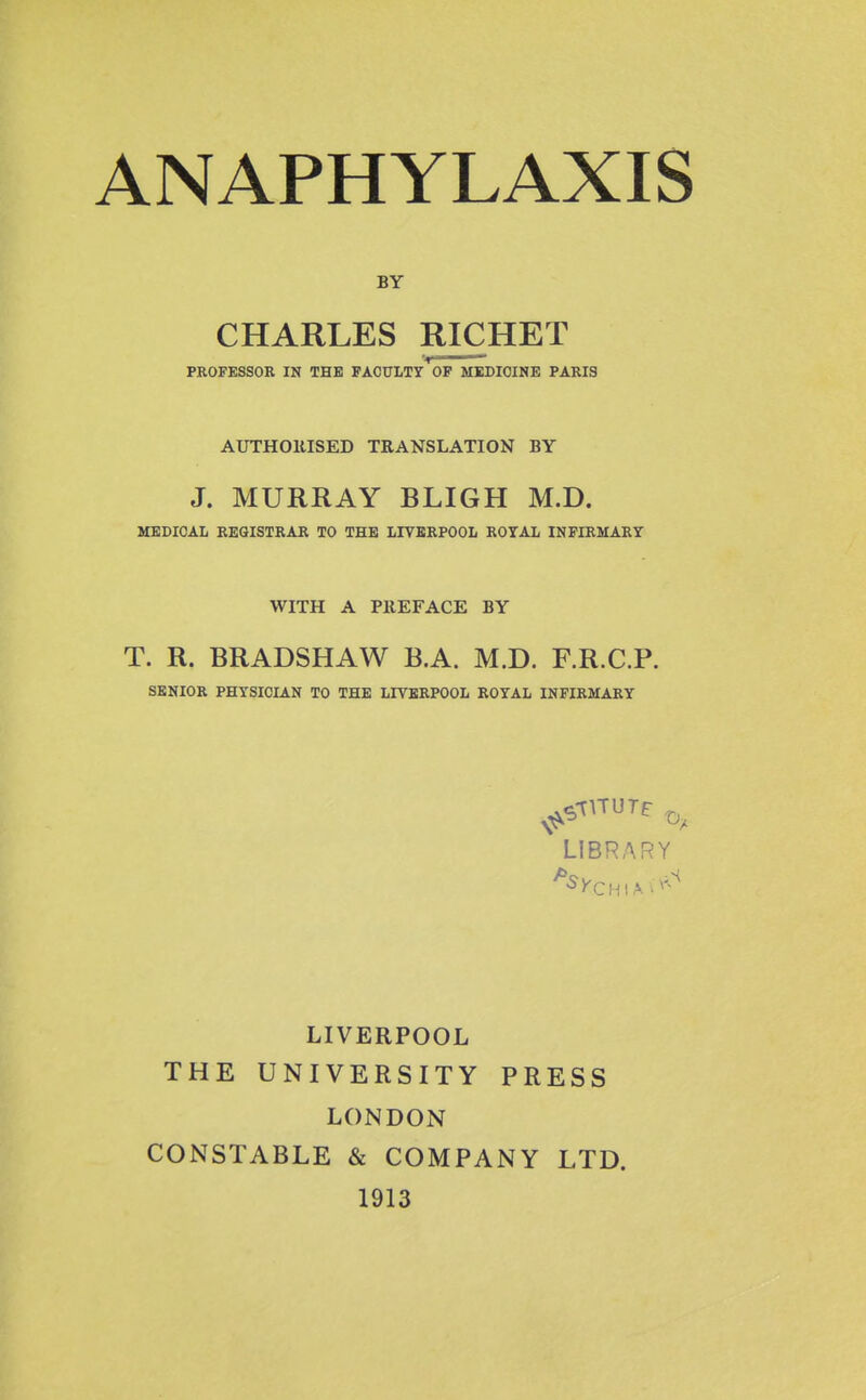 BY CHARLES RICHET PROFESSOR IN THE PACULXy OF MEDICINE PARIS AUTHOllISED TRANSLATION BY J. MURRAY BLIGH M.D. MEDICAL REGISTRAR TO THE LXVERPOOL ROYAL INFIRMARY WITH A PREFACE BY T. R. BRADSHAW B.A. M.D. F.R.C.P. SENIOR PHYSICIAN TO THE LIVERPOOL ROYAL INFIRMARY LIBRARY LIVERPOOL THE UNIVERSITY PRESS LONDON CONSTABLE & COMPANY LTD. 1913