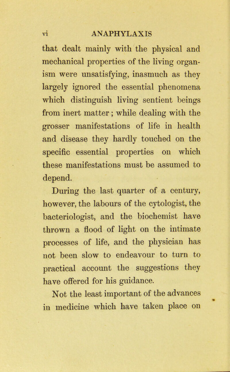 that dealt mainly with the physical and mechanical properties of the living organ- ism were unsatisfying, inasmuch as they largely ignored the essential phenomena which distinguish living sentient beings from inert matter; while dealing with the grosser manifestations of life in health and disease they hardly touched on the specific essential properties on which these manifestations must be assumed to depend. During the last quarter of a century, however, the labours of the cytologist, the bacteriologist, and the biochemist have thrown a flood of light on the intimate processes of life, and the physician has not been slow to endeavour to turn to practical account the suggestions they have offered for his guidance. Not the least important of the advances in medicine which have taken place on
