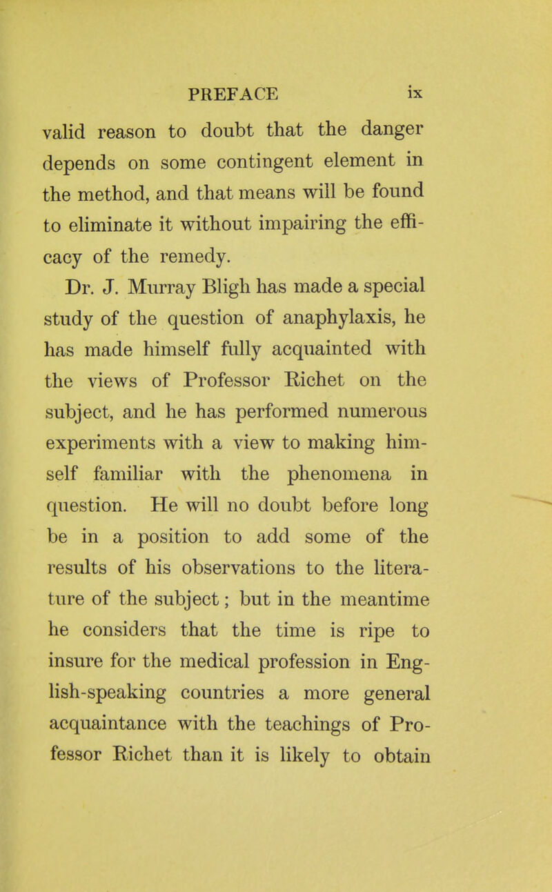 valid reason to doubt that the danger depends on some contingent element in the method, and that means will be found to eliminate it without impairing the effi- cacy of the remedy. Dr. J. Murray Bligh has made a special study of the question of anaphylaxis, he has made himself fully acquainted with the views of Professor Richet on the subject, and he has performed numerous experiments with a view to making him- self familiar with the phenomena in question. He will no doubt before long be in a position to add some of the results of his observations to the litera- ture of the subject; but in the meantime he considers that the time is ripe to insure for the medical profession in Eng- lish-speaking countries a more general acquaintance with the teachings of Pro- fessor Richet than it is likely to obtain