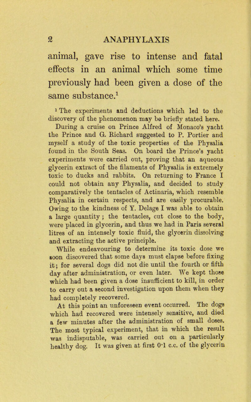 animal, gave rise to intense and fatal effects in an animal which some time previously had been given a dose of the same substance.^ 1 The experiments and deductions which led to the discovery of the phenomenon may be briefly stated here. During a cruise on Prince Alfred of Monaco's yacht the Prince and G. Richard suggested to P. Portier and myself a study of the toxic properties of the Physalia found in the South Seas. On board the Prince's yacht experiments were carried out, proving that an aqueous glycerin extract of the filaments of Physalia is extremely toxic to ducks and rabbits. On returning to France I could not obtain any Physalia, and decided to study comparatively the tentacles of Actinaria, which resemble Physalia in certain respects, and are easily procurable. Owing to the kindness of Y. Delage I was able to obtain a large quantity ; the tentacles, cut close to the body, were placed in glycerin, and thus we had in Paris several litres of an intensely toxic fluid, the glycerin dissolving and extracting the active principle. While endeavouring to determine its toxic dose we soon discovered that some days must elapse before fixing it; for several dogs did not die until the fourth or fifth day after administration, or even later. We kept those which had been given a dose insufficient to kill, in order to carry out a second investigation upon them when they had completely recovered. At this point an unforeseen event occurred. The dogs which had recovered were intensely sensitive, and died a few minutes after the administration of small doses. The most typical experiment, that in which the result was indisputable, was carried out on a particularly healthy dog. It was given at first 0*1 c.c. of the glycerin