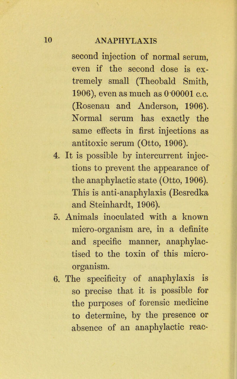 second injection of normal serum, even if the second dose is ex- tremely small (Theobald Smith, 1906), even as much as 0 00001 c.c. (Rosenau and Anderson, 1906). Normal serum has exactly the same efiPects in first injections as antitoxic serum (Otto, 1906). 4. It is possible by intercurrent injec- tions to prevent the appearance of the anaphylactic state (Otto, 1906). This is anti-anaphylaxis (Besredka and Steinhardt, 1906). 5. Animals inoculated with a known micro-organism are, in a definite and specific manner, anaphylac- tised to the toxin of this micro- organism. 6. The specificity of anaphylaxis is so precise that it is possible for the purposes of forensic medicine to determine, by the presence or absence of an anaphylactic reac-