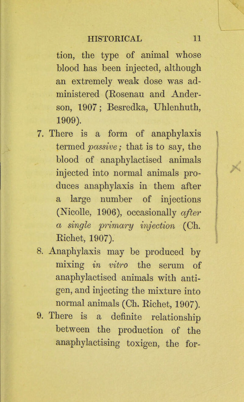 tion, the type of animal whose blood has been injected, although an extremely weak dose was ad- ministered (Eosenau and Ander- son, 1907; Besredka, Uhlenhuth, 1909). 7. There is a form of anaphylaxis termed passive; that is to say, the blood of anaphylactised animals injected into normal animals pro- duces anaphylaxis in them after a large number of injections (Nicolle, 1906), occasionally after a single 'primary injection (Ch. Eichet, 1907). 8. Anaphylaxis may be produced by mixing in vitro the serum of anaphylactised animals with anti- gen, and injecting the mixture into normal animals (Ch. Eichet, 1907). 9. There is a definite relationship between the production of the anaphylactising toxigen, the for-