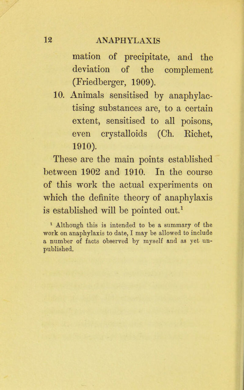mation of precipitate, and the deviation of the complement (Friedberger, 1909). 10. Animals sensitised by anaphylac- tising substances are, to a certain extent, sensitised to all poisons, even crystalloids (Ch. Richet, 1910). These are the main points established between 1902 and 1910. In the course of this work the actual experiments on which the definite theory of anaphylaxis is established will be pointed out.^ ^ Although this is intended to be a summary of the work on anaphylaxis to date, I may be allowed to include a number of facts observed by myself and as yet un- published.