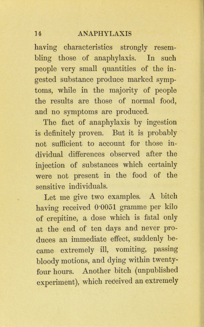 having characteristics strongly resem- bling those of anaphylaxis. In such people very small quantities of the in- gested substance produce marked symp- toms, while in the majority of people the results are those of normal food, and no symptoms are produced. The fact of anaphylaxis by ingestion is definitely proven. But it is probably not sufficient to account for those in- dividual differences observed after the injection of substances which certainly were not present in the food of the sensitive individuals. Let me give two examples. A bitch having received O'OOol gramme per kilo of crepitine, a dose which is fatal only at the end of ten days and never pro- duces an immediate effect, suddenly be- came extremely ill, vomiting, passing bloody motions, and dying within twenty- four hours. Another bitch (unpublished experiment), which received an extremely