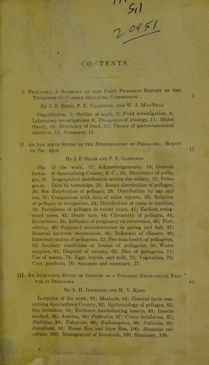 I. Pellagra: A Summauy of tbe First Progress Report of the Thomi'son-McFadden Pellagra Commission By J. F. SiLER, P. E. Gart?ison, a-nd W. J. MacNeal Organization, 3; Outline oi wd-k, 3; Field investigation, 4; Laboratory investigations, 9; Di^J^ussiou of etiology, 11; Maize theory, 13; DeHciency of food, 13; Theory of gastro-intestinal infecti'tn, 14; Summary, 15. 11. An Int, NSjivE Study of the Epidemiology of Pellagra. Report OF PrC IRESS By J. F. SiLER AND p. E. Garrison Plai of the work, 17; Acknowledgements, 18; General featm-.. of Spartanburg County, S. C, 18; Prevalence of pella- gra, 2( Geographical distribution within the county, 21; Pella- ■ gram. . idity by townships, 25; Racial distribution of pellagra, 26; Sex distribution of pellagra, 28; Distribution by age and sex, 31; Comparison with data of other reports, 33; Relation of ptllagra to occupation, 34; Distribution of cases in families, 39; Prevalence of pellagra in recent years, 41; Earliest recog- nized cases, 42; Death rate, 44; Chronicity of pellagra, 44; Recurrence, 45; Influence of pregnancy on recurrence, 46; Peri- odicity, 46-; Supposed recrudescences in spring and fall, 47; Interval between recurrences, 48; Influence of climate, 48; Economic status of pellagrins, 52; Previous health of pellagrins, 52; Sanitary conditions of houses of pellagrins, 56; Water supplies, 61; Disposal of excreta, 65; Diet of pellagrins, 71; Use of meats, 74; Eggs, butter, and milk, 75; Vegetables, 75; Corr. products, 76; Synopsis and summary, 77. III. An Intensive Study of Insects as a Possible Etiological Fac- tor IN Pellagra By A. H. Jennings and W. V. King. Inception of the work, 81; Methods, 61; General facts con- cerning Spartanburg County, 82; Epidemiology of pellagra, 83; Sex incidence, 84; Evidence incriminating insects, 85; Insects studied, 86; Acarina, 86; Pediculus, 87; Cimex ledularius, 87; Blaftidue, 88; Tabanidoe, 89; Siphonaptera, 89; Culicidoe, 91; Simuliidoe, 93; House flies and blow flies, 100; Slomox7js cal- citrans, 100; Management of live-stock, 105; Summary, 109.