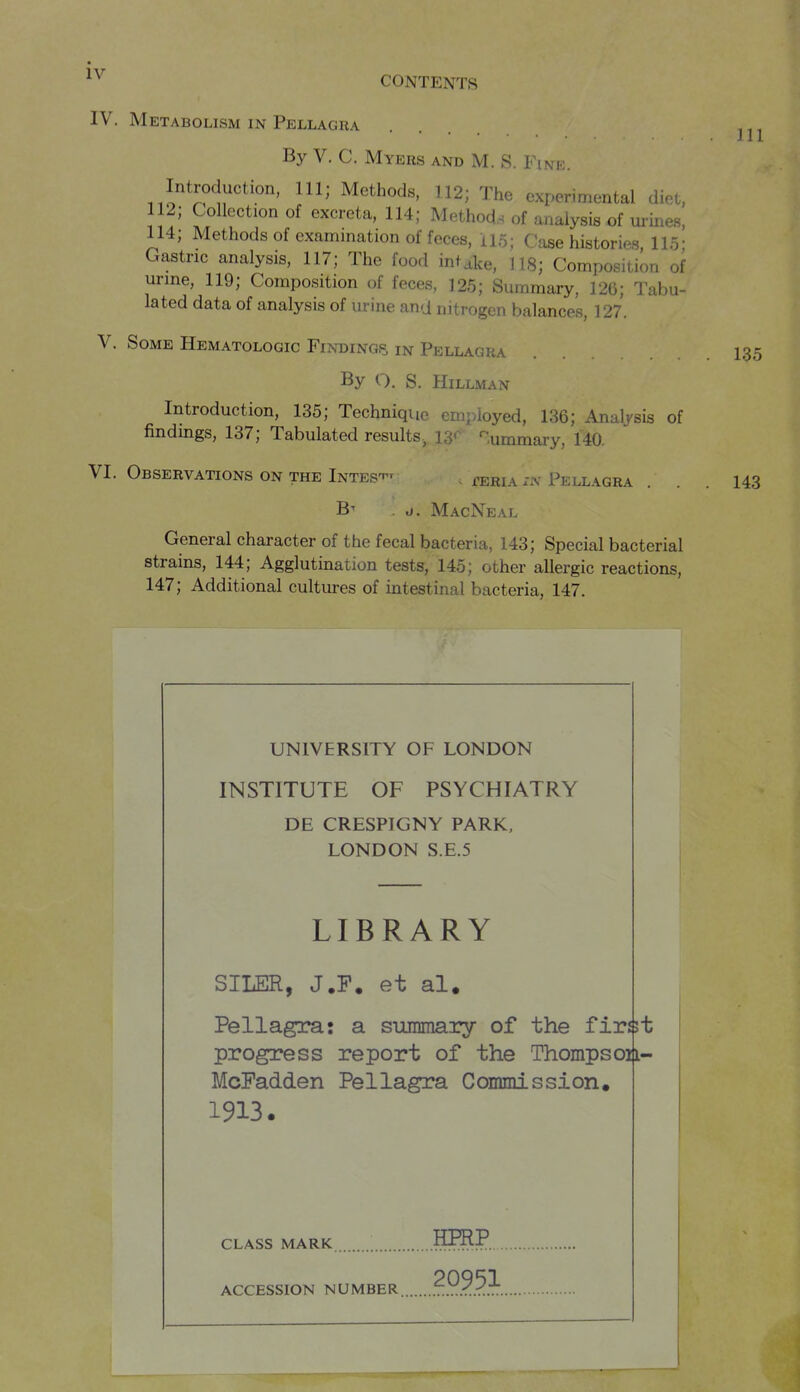 CONTENTS IV. Metabolism IN Pellagra .... By V. C. Myers and M. S. Fine. Introduction, 111; Methods, 112; The experimental diet, 112; Collection of excreta, 114; Methods of analysis of m-ines, 114; Methodsof examination of feces, 115; Case histories, 115; Gastric analysis, 117; The food intake, 118; Composition of urine, 119; Composition of feces, 125; Summary, 126; Tabu- lated data of analysis of urine ana nitrogen balances, 127. V. Some Hematologic Findings, in Pellagra 1,3,5 By O. S. Hillman Introduction, 135; Technique employed, 136; Analysis of findmgs, 137; Tabulated results., 13< '^lummary, 140. VI. Observations on the Intes-p^ . ^eria .-n Pellagra ... 143 B-- . d. MacNeal General character of the fecal bacteria, 143; Special bacterial strains, 144; Agglutination tests, 145; other allergic reactions, 147; Additional cultures of intestinal bacteria, 147. UNIVERSITY OF LONDON INSTITUTE OF PSYCHIATRY DE CRESPIGNY PARK. LONDON S.E.5 LIBRARY SILER, J.F. et al. Pellagra: a summary of the firs51 progress report of the Thompsoi|i- McFadden Pellagra Commission. 1913. CLASS MARK 1??^? ACCESSION NUMBER .?.9.?.^.^.,